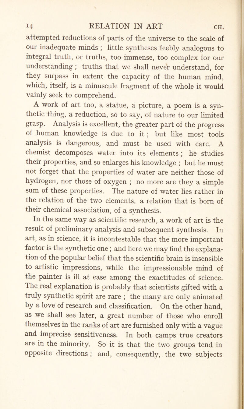 attempted reductions of parts of the universe to the scale of our inadequate minds ; little syntheses feebly analogous to integral truth, or truths, too immense, too complex for our understanding ; truths that we shall never understand, for they surpass in extent the capacity of the human mind, which, itself, is a minuscule fragment of the whole it would vainly seek to comprehend. A work of art too, a statue, a picture, a poem is a syn¬ thetic thing, a reduction, so to say, of nature to our limited grasp. Analysis is excellent, the greater part of the progress of human knowledge is due to it; but like most tools analysis is dangerous, and must be used with care. A chemist decomposes water into its elements ; he studies their properties, and so enlarges his knowledge ; but he must not forget that the properties of water are neither those of hydrogen, nor those of oxygen ; no more are they a simple sum of these properties. The nature of water lies rather in the relation of the two elements, a relation that is born of their chemical association, of a synthesis. In the same way as scientific research, a work of art is the result of preliminary analysis and subsequent synthesis. In art, as in science, it is incontestable that the more important factor is the synthetic one; and here we may find the explana¬ tion of the popular belief that the scientific brain is insensible to artistic impressions, while the impressionable mind of the painter is ill at ease among the exactitudes of science. The real explanation is probably that scientists gifted with a truly synthetic spirit are rare ; the many are only animated by a love of research and classification. On the other hand, as we shall see later, a great number of those who enroll themselves in the ranks of art are furnished only with a vague and imprecise sensitiveness. In both camps true creators are in the minority. So it is that the two groups tend in opposite directions ; and, consequently, the two subjects