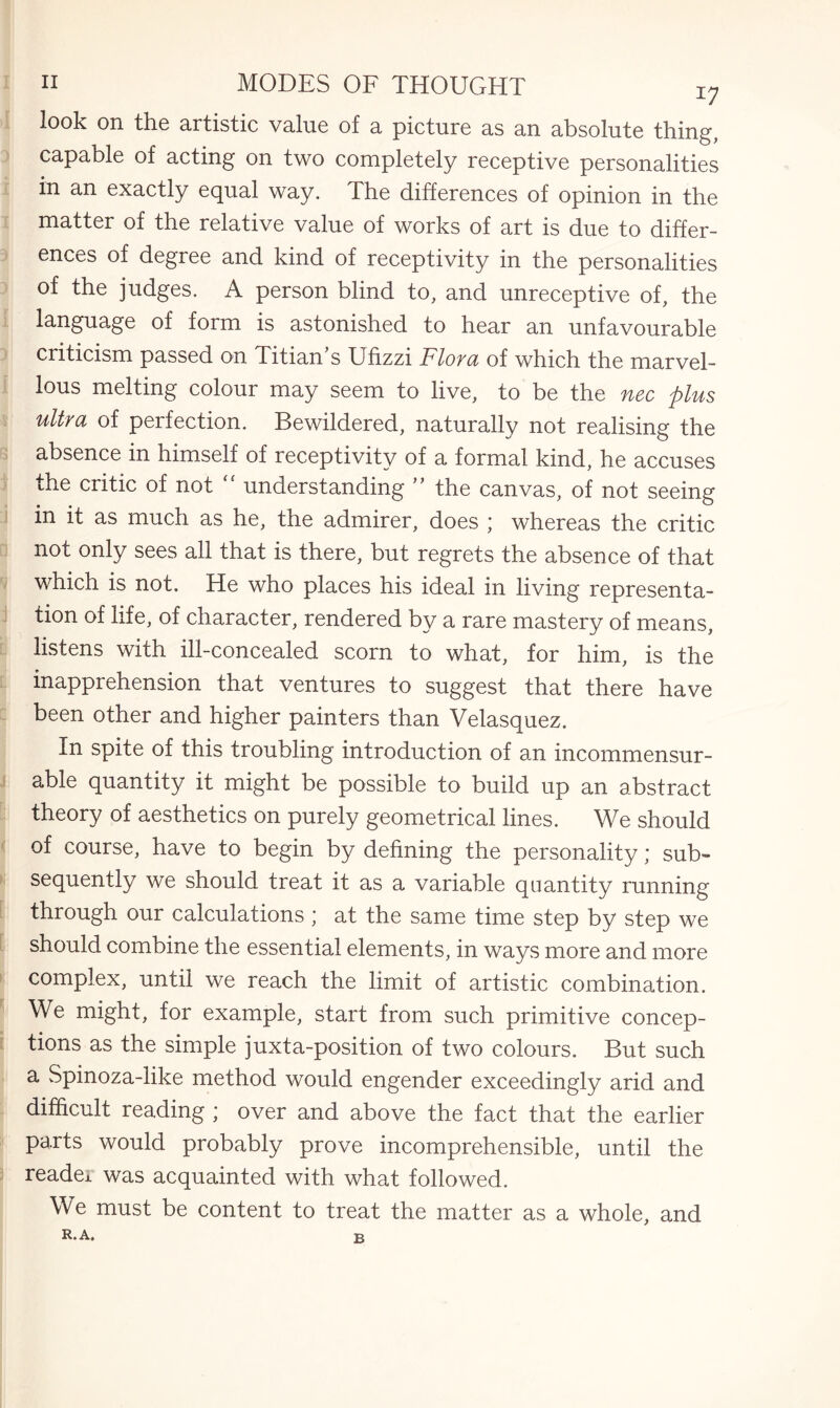 look on the artistic value of a picture as an absolute thing, capable of acting on two completely receptive personalities in an exactly equal way. The differences of opinion in the matter of the relative value of works of art is due to differ¬ ences of degree and kind of receptivity in the personalities of the judges. A person blind to, and unreceptive of, the language of form is astonished to hear an unfavourable criticism passed on Titian’s Ufizzi Flora of which the marvel¬ lous melting colour may seem to live, to be the nec plus ultra of perfection. Bewildered, naturally not realising the absence in himself of receptivity of a formal kind, he accuses the critic of not “ understanding ” the canvas, of not seeing in it as much as he, the admirer, does ; whereas the critic not only sees all that is there, but regrets the absence of that which is not. He who places his ideal in living representa¬ tion of life, of character, rendered by a rare mastery of means, listens with ill-concealed scorn to what, for him, is the inapprehension that ventures to suggest that there have been other and higher painters than Velasquez. In spite of this troubling introduction of an incommensur¬ able quantity it might be possible to build up an abstract theory of aesthetics on purely geometrical lines. We should of course, have to begin by defining the personality; sub¬ sequently we should treat it as a variable quantity running through our calculations ; at the same time step by step we should combine the essential elements, in ways more and more complex, until we reach the limit of artistic combination. We might, for example, start from such primitive concep¬ tions as the simple juxta-position of two colours. But such a Spinoza-like method would engender exceedingly arid and difficult reading ; over and above the fact that the earlier parts would probably prove incomprehensible, until the readei was acquainted with what followed. We must be content to treat the matter as a whole, and R. A. b