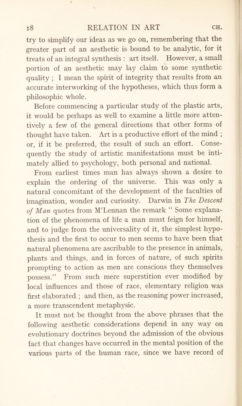 try to simplify our ideas as we go on, remembering that the greater part of an aesthetic is bound to be analytic, for it treats of an integral synthesis : art itself. However, a small portion of an aesthetic may lay claim to some synthetic quality ; I mean the spirit of integrity that results from an accurate interworking of the hypotheses, which thus form a philosophic whole. Before commencing a particular study of the plastic arts, it would be perhaps as well to examine a little more atten¬ tively a few of the general directions that other forms of thought have taken. Art is a productive effort of the mind ; or, if it be preferred, the result of such an effort. Conse¬ quently the study of artistic manifestations must be inti¬ mately allied to psychology, both personal and national. From earliest times man has always shown a desire to explain the ordering of the universe. This was only a natural concomitant of the development of the faculties of imagination, wonder and curiosity. Darwin in The Descent of Man quotes from M'Lennan the remark “ Some explana¬ tion of the phenomena of life a man must feign for himself, and to judge from the universality of it, the simplest hypo¬ thesis and the first to occur to men seems to have been that natural phenomena are ascribable to the presence in animals, plants and things, and in forces of nature, of such spirits prompting to action as men are conscious they themselves possess.” From such mere superstition ever modified by local influences and those of race, elementary religion was first elaborated ; and then, as the reasoning power increased, a more transcendent metaphysic. It must not be thought from the above phrases that the following aesthetic considerations depend in any way on evolutionary doctrines beyond the admission of the obvious fact that changes have occurred in the mental position of the various parts of the human race, since we have record of