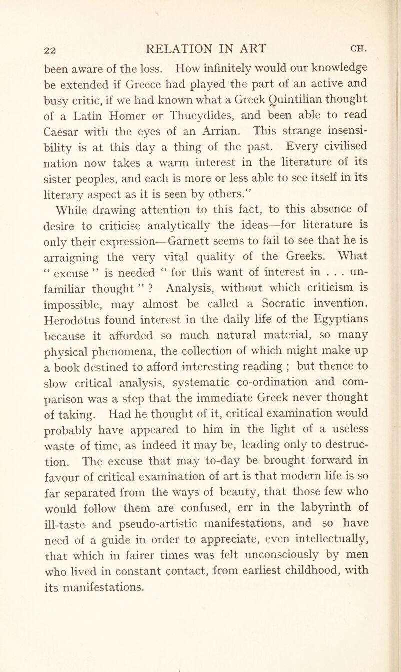 been aware of the loss. How infinitely would our knowledge be extended if Greece had played the part of an active and busy critic, if we had known what a Greek Quintilian thought of a Latin Homer or Thucydides, and been able to read Caesar with the eyes of an Arrian. This strange insensi¬ bility is at this day a thing of the past. Every civilised nation now takes a warm interest in the literature of its sister peoples, and each is more or less able to see itself in its literary aspect as it is seen by others.” While drawing attention to this fact, to this absence of desire to criticise analytically the ideas—for literature is only their expression—Garnett seems to fail to see that he is arraigning the very vital quality of the Greeks. What “ excuse ” is needed “ for this want of interest in . . . un¬ familiar thought ” ? Analysis, without which criticism is impossible, may almost be called a Socratic invention. Herodotus found interest in the daily life of the Egyptians because it afforded so much natural material, so many physical phenomena, the collection of which might make up a book destined to afford interesting reading ; but thence to slow critical analysis, systematic co-ordination and com¬ parison was a step that the immediate Greek never thought of taking. Had he thought of it, critical examination would probably have appeared to him in the light of a useless waste of time, as indeed it may be, leading only to destruc¬ tion. The excuse that may to-day be brought forward in favour of critical examination of art is that modern life is so far separated from the ways of beauty, that those few who would follow them are confused, err in the labyrinth of ill-taste and pseudo-artistic manifestations, and so have need of a guide in order to appreciate, even intellectually, that which in fairer times was felt unconsciously by men who lived in constant contact, from earliest childhood, with its manifestations.