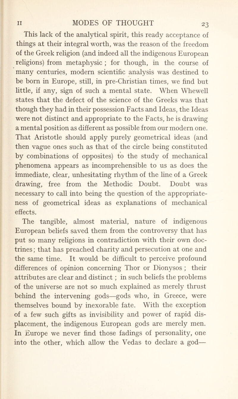 This lack of the analytical spirit, this ready acceptance of things at their integral worth, was the reason of the freedom of the Greek religion (and indeed all the indigenous European religions) from metaphysic ; for though, in the course of many centuries, modern scientific analysis was destined to be born in Europe, still, in pre-Christian times, we find but little, if any, sign of such a mental state. When Whewell states that the defect of the science of the Greeks was that though they had in their possession Facts and Ideas, the Ideas were not distinct and appropriate to the Facts, he is drawing a mental position as different as possible from our modern one. That Aristotle should apply purely geometrical ideas (and then vague ones such as that of the circle being constituted by combinations of opposites) to the study of mechanical phenomena appears as incomprehensible to us as does the immediate, clear, unhesitating rhythm of the line of a Greek drawing, free from the Methodic Doubt. Doubt was necessary to call into being the question of the appropriate¬ ness of geometrical ideas as explanations of mechanical effects. The tangible, almost material, nature of indigenous European beliefs saved them from the controversy that has put so many religions in contradiction with their own doc¬ trines ; that has preached charity and persecution at one and the same time. It would be difficult to perceive profound differences of opinion concerning Thor or Dionysos ; their attributes are clear and distinct; in such beliefs the problems of the universe are not so much explained as merely thrust behind the intervening gods—gods who, in Greece, were themselves bound by inexorable fate. With the exception of a few such gifts as invisibility and power of rapid dis¬ placement, the indigenous European gods are merely men. In Europe we never find those fadings of personality, one into the other, which allow the Vedas to declare a god—