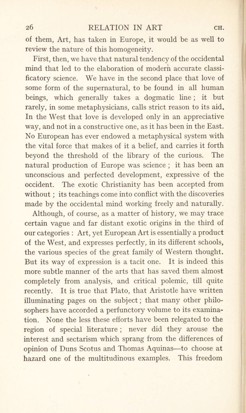of them, Art, has taken in Europe, it would be as well to review the nature of this homogeneity. First, then, we have that natural tendency of the occidental mind that led to the elaboration of modern accurate classi- ficatory science. We have in the second place that love of some form of the supernatural, to be found in all human beings, which generally takes a dogmatic line; it but rarely, in some metaphysicians, calls strict reason to its aid. In the West that love is developed only in an appreciative way, and not in a constructive one, as it has been in the East. No European has ever endowed a metaphysical system with the vital force that makes of it a belief, and carries it forth beyond the threshold of the library of the curious. The natural production of Europe was science ; it has been an unconscious and perfected development, expressive of the Occident. The exotic Christianity has been accepted from without; its teachings come into conflict with the discoveries made by the occidental mind working freely and naturally. Although, of course, as a matter of history, we may trace certain vague and far distant exotic origins in the third of our categories : Art, yet European Art is essentially a product of the West, and expresses perfectly, in its different schools, the various species of the great family of Western thought. But its way of expression is a tacit one. It is indeed this more subtle manner of the arts that has saved them almost completely from analysis, and critical polemic, till quite recently. It is true that Plato, that Aristotle have written illuminating pages on the subject; that many other philo¬ sophers have accorded a perfunctory volume to its examina¬ tion. None the less these efforts have been relegated to the region of special literature ; never did they arouse the interest and sectarism which sprang from the differences of opinion of Duns Scotus and Thomas Aquinas—to choose at hazard one of the multitudinous examples. This freedom
