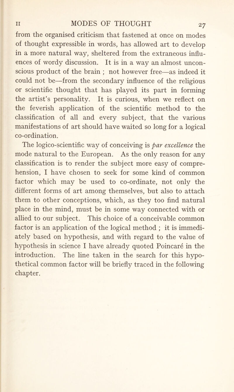 from the organised criticism that fastened at once on modes of thought expressible in words, has allowed art to develop in a more natural way, sheltered from the extraneous influ¬ ences of wordy discussion. It is in a way an almost uncon¬ scious product of the brain ; not however free—as indeed it could not be—from the secondary influence of the religious or scientific thought that has played its part in forming the artist’s personality. It is curious, when we reflect on the feverish application of the scientific method to the classification of all and every subject, that the various manifestations of art should have waited so long for a logical co-ordination. The logico-scientific way of conceiving is par excellence the mode natural to the European. As the only reason for any classification is to render the subject more easy of compre¬ hension, I have chosen to seek for some kind of common factor which may be used to co-ordinate, not only the different forms of art among themselves, but also to attach them to other conceptions, which, as they too find natural place in the mind, must be in some way connected with or allied to our subject. This choice of a conceivable common factor is an application of the logical method ; it is immedi¬ ately based on hypothesis, and with regard to the value of hypothesis in science I have already quoted Poincare in the introduction. The line taken in the search for this hypo¬ thetical common factor will be briefly traced in the following chapter.