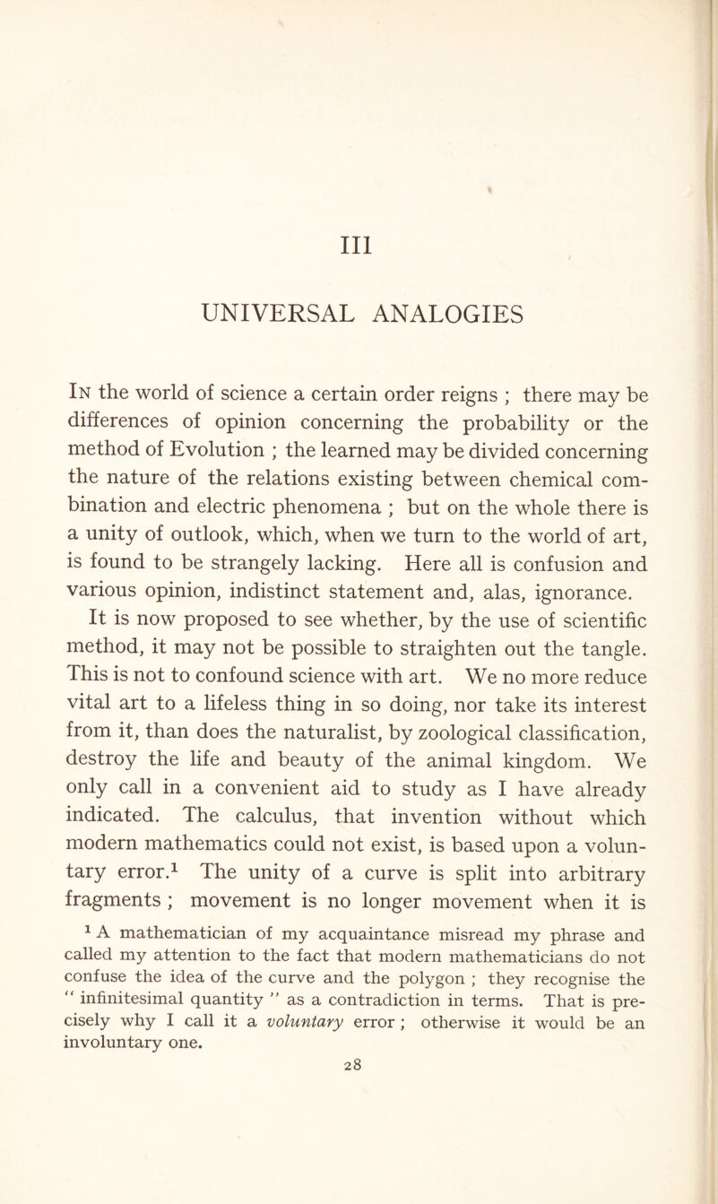 Ill UNIVERSAL ANALOGIES In the world of science a certain order reigns ; there may be differences of opinion concerning the probability or the method of Evolution ; the learned may be divided concerning the nature of the relations existing between chemical com¬ bination and electric phenomena ; but on the whole there is a unity of outlook, which, when we turn to the world of art, is found to be strangely lacking. Here all is confusion and various opinion, indistinct statement and, alas, ignorance. It is now proposed to see whether, by the use of scientific method, it may not be possible to straighten out the tangle. This is not to confound science with art. We no more reduce vital art to a lifeless thing in so doing, nor take its interest from it, than does the naturalist, by zoological classification, destroy the life and beauty of the animal kingdom. We only call in a convenient aid to study as I have already indicated. The calculus, that invention without which modern mathematics could not exist, is based upon a volun¬ tary error.1 The unity of a curve is split into arbitrary fragments ; movement is no longer movement when it is 1 A mathematician of my acquaintance misread my phrase and called my attention to the fact that modern mathematicians do not confuse the idea of the curve and the polygon ; they recognise the “ infinitesimal quantity ” as a contradiction in terms. That is pre¬ cisely why I call it a voluntary error ; otherwise it would be an involuntary one.