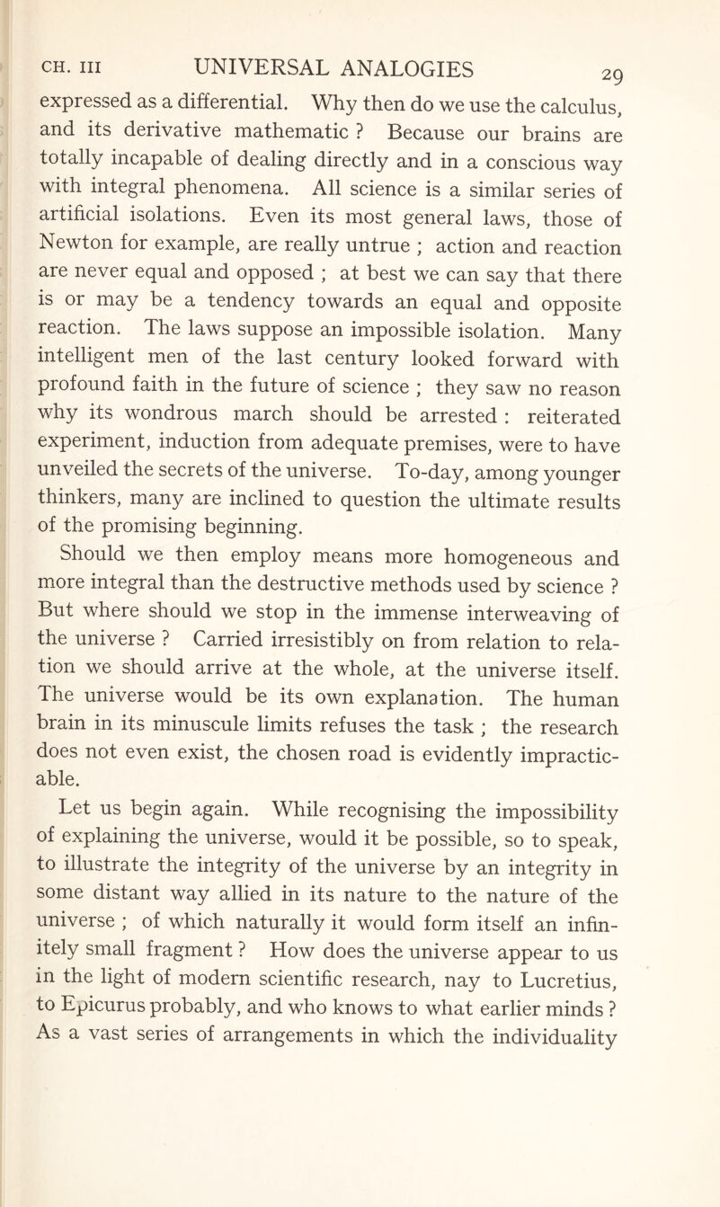 expressed as a differential. Why then do we use the calculus, and its derivative mathematic ? Because our brains are totally incapable of dealing directly and in a conscious way with integral phenomena. All science is a similar series of artificial isolations. Even its most general laws, those of Newton for example, are really untrue ; action and reaction are never equal and opposed ; at best we can say that there is or may be a tendency towards an equal and opposite reaction. The laws suppose an impossible isolation. Many intelligent men of the last century looked forward with profound faith in the future of science ; they saw no reason why its wondrous march should be arrested : reiterated experiment, induction from adequate premises, were to have unveiled the secrets of the universe. To-day, among younger thinkers, many are inclined to question the ultimate results of the promising beginning. Should we then employ means more homogeneous and more integral than the destructive methods used by science ? But where should we stop in the immense interweaving of the universe ? Carried irresistibly on from relation to rela¬ tion we should arrive at the whole, at the universe itself. The universe would be its own explanation. The human brain in its minuscule limits refuses the task ; the research does not even exist, the chosen road is evidently impractic¬ able. Let us begin again. While recognising the impossibility of explaining the universe, would it be possible, so to speak, to illustrate the integrity of the universe by an integrity in some distant way allied in its nature to the nature of the universe ; of which naturally it would form itself an infin¬ itely small fragment ? How does the universe appear to us in the light of modern scientific research, nay to Lucretius, to Epicurus probably, and who knows to what earlier minds ? As a vast series of arrangements in which the individuality