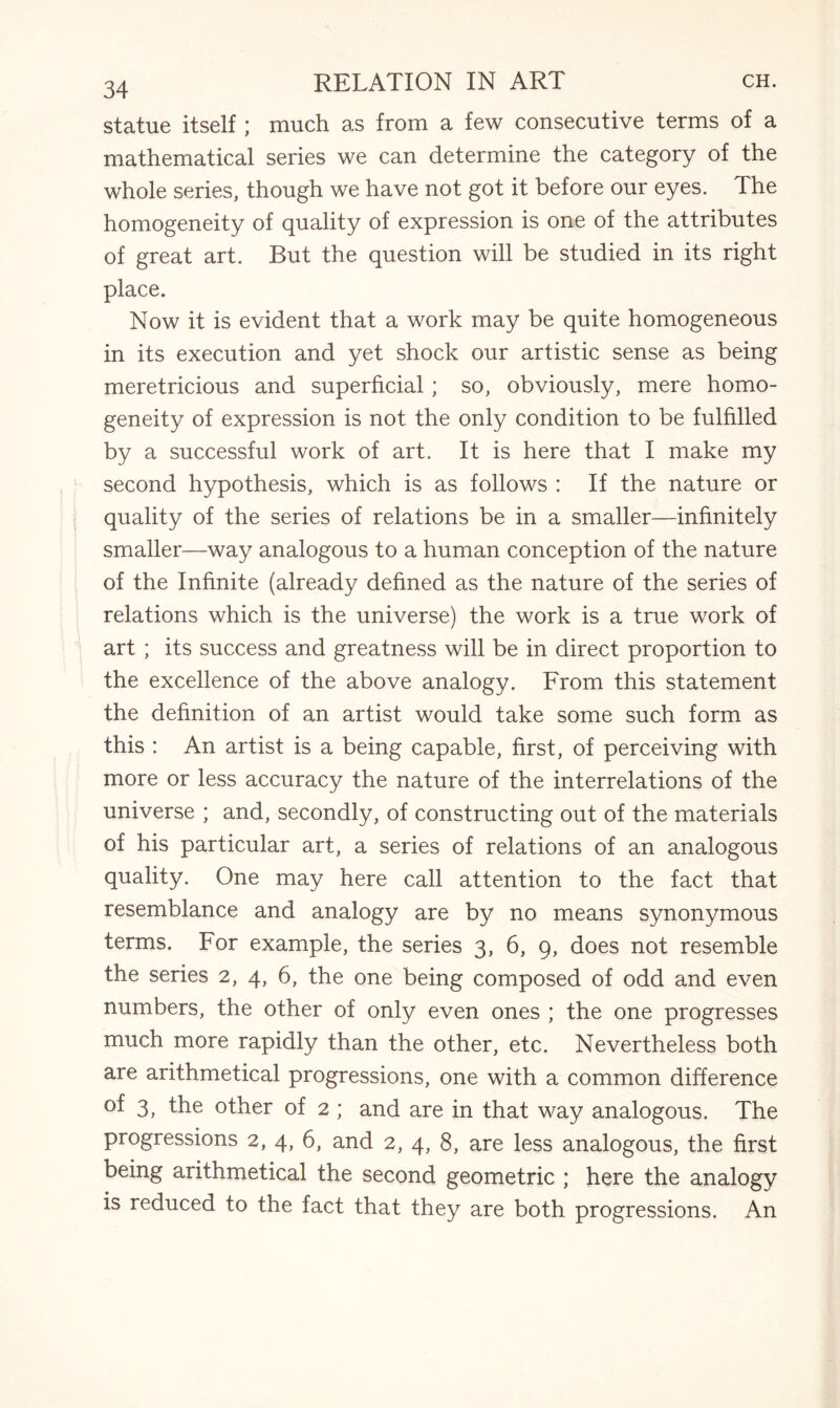 statue itself ; much as from a few consecutive terms of a mathematical series we can determine the category of the whole series, though we have not got it before our eyes. The homogeneity of quality of expression is one of the attributes of great art. But the question will be studied in its right place. Now it is evident that a work may be quite homogeneous in its execution and yet shock our artistic sense as being meretricious and superficial; so, obviously, mere homo¬ geneity of expression is not the only condition to be fulfilled by a successful work of art. It is here that I make my second hypothesis, which is as follows : If the nature or quality of the series of relations be in a smaller—infinitely smaller—way analogous to a human conception of the nature of the Infinite (already defined as the nature of the series of relations which is the universe) the work is a true work of art ; its success and greatness will be in direct proportion to the excellence of the above analogy. From this statement the definition of an artist would take some such form as this : An artist is a being capable, first, of perceiving with more or less accuracy the nature of the interrelations of the universe ; and, secondly, of constructing out of the materials of his particular art, a series of relations of an analogous quality. One may here call attention to the fact that resemblance and analogy are by no means synonymous terms. For example, the series 3, 6, 9, does not resemble the series 2, 4, 6, the one being composed of odd and even numbers, the other of only even ones ; the one progresses much more rapidly than the other, etc. Nevertheless both are arithmetical progressions, one with a common difference of 3, the other of 2 ; and are in that way analogous. The progressions 2, 4, 6, and 2, 4, 8, are less analogous, the first being arithmetical the second geometric ; here the analogy is reduced to the fact that they are both progressions. An