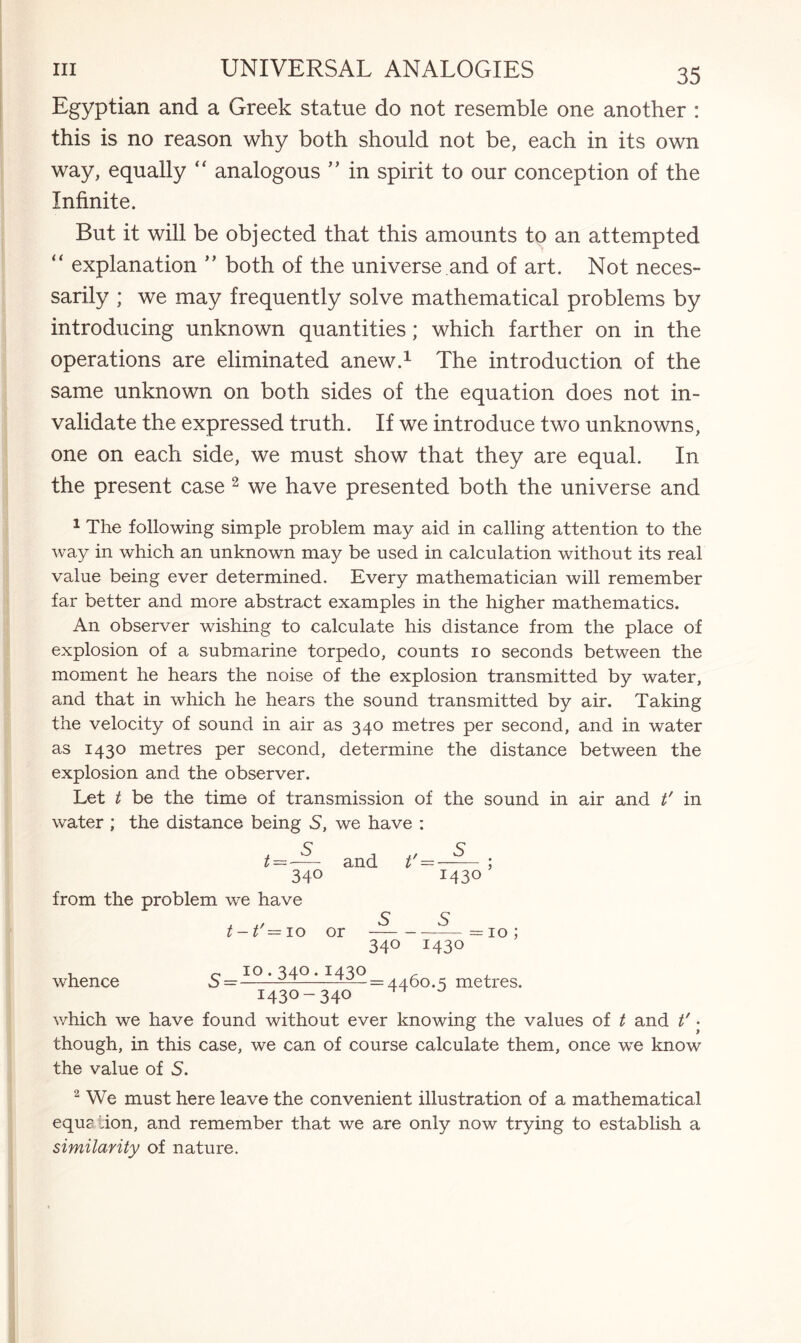 Egyptian and a Greek statue do not resemble one another : this is no reason why both should not be, each in its own way, equally  analogous ” in spirit to our conception of the Infinite. But it will be objected that this amounts to an attempted “ explanation ” both of the universe and of art. Not neces¬ sarily ; we may frequently solve mathematical problems by introducing unknown quantities; which farther on in the operations are eliminated anew.1 The introduction of the same unknown on both sides of the equation does not in¬ validate the expressed truth. If we introduce two unknowns, one on each side, we must show that they are equal. In the present case 2 we have presented both the universe and 1 The following simple problem may aid in calling attention to the way in which an unknown may be used in calculation without its real value being ever determined. Every mathematician will remember far better and more abstract examples in the higher mathematics. An observer wishing to calculate his distance from the place of explosion of a submarine torpedo, counts 10 seconds between the moment he hears the noise of the explosion transmitted by water, and that in which he hears the sound transmitted by air. Taking the velocity of sound in air as 340 metres per second, and in water as 1430 metres per second, determine the distance between the explosion and the observer. Let t be the time of transmission of the sound in air and t' in water ; the distance being S, we have : t=-— and t =—-; 34° 143° from the problem we have . ., S 5 t-t — 10 or-—=10; 340 1430 whence 5= IO ‘ ^4° * = 4460.5 metres. 1430-340 ^ which we have found without ever knowing the values of t and t' • though, in this case, we can of course calculate them, once we know the value of 5. 2 We must here leave the convenient illustration of a mathematical equ? ion, and remember that we are only now trying to establish a similarity of nature.