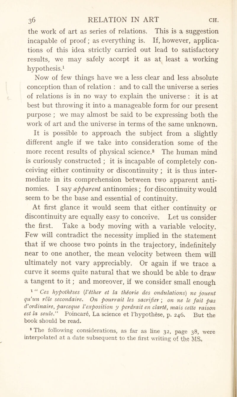 the work of art as series of relations. This is a suggestion incapable of proof; as everything is. If, however, applica¬ tions of this idea strictly carried out lead to satisfactory results, we may safely accept it as at least a working hypothesis.1 Now of few things have we a less clear and less absolute conception than of relation : and to call the universe a series of relations is in no way to explain the universe : it is at best but throwing it into a manageable form for our present purpose ; we may almost be said to be expressing both the work of art and the universe in terms of the same unknown. It is possible to approach the subject from a slightly different angle if we take into consideration some of the more recent results of physical science.2 The human mind is curiously constructed ; it is incapable of completely con¬ ceiving either continuity or discontinuity ; it is thus inter¬ mediate in its comprehension between two apparent anti¬ nomies. I say apparent antinomies ; for discontinuity would seem to be the base and essential of continuity. At first glance it would seem that either continuity or discontinuity are equally easy to conceive. Let us consider the first. Take a body moving with a variable velocity. Few will contradict the necessity implied in the statement that if we choose two points in the trajectory, indefinitely near to one another, the mean velocity between them will ultimately not vary appreciably. Or again if we trace a curve it seems quite natural that we should be able to draw a tangent to it; and moreover, if we consider small enough 1 “ Ces hypotheses {Vtther et la thSorie des ondulations) ne jouent qu’un role secondaire. On pourrait les sacrifter ; on ne le fait pas d'ordinaire, parceque Vexposition y perdrait en clarte, mais cette raison est la seulePoincare, La science et l’hypothese, p. 246. But the book should be read. 2 The following considerations, as far as line 32, page 38, were interpolated at a date subsequent to the first writing of the MS*
