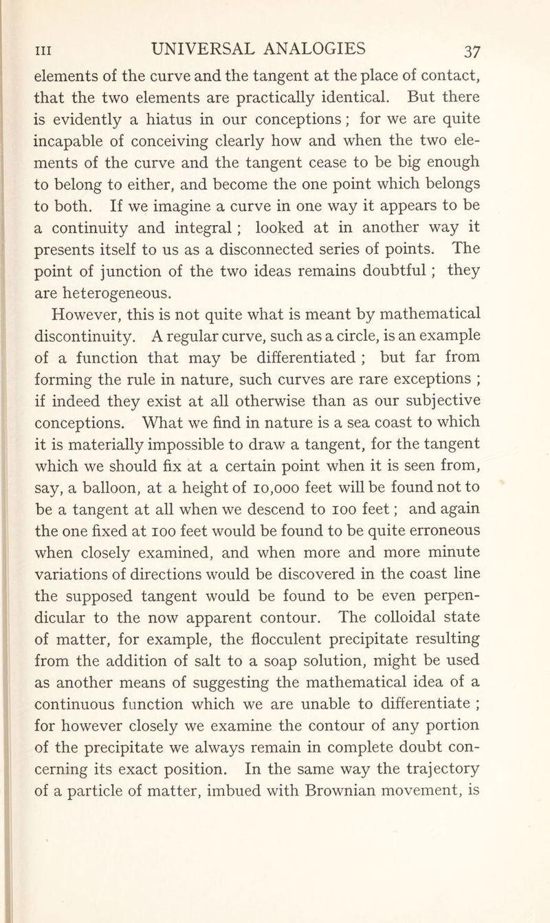 elements of the curve and the tangent at the place of contact, that the two elements are practically identical. But there is evidently a hiatus in our conceptions; for we are quite incapable of conceiving clearly how and when the two ele¬ ments of the curve and the tangent cease to be big enough to belong to either, and become the one point which belongs to both. If we imagine a curve in one way it appears to be a continuity and integral; looked at in another way it presents itself to us as a disconnected series of points. The point of junction of the two ideas remains doubtful; they are heterogeneous. However, this is not quite what is meant by mathematical discontinuity. A regular curve, such as a circle, is an example of a function that may be differentiated ; but far from forming the rule in nature, such curves are rare exceptions ; if indeed they exist at all otherwise than as our subjective conceptions. What we find in nature is a sea coast to which it is materially impossible to draw a tangent, for the tangent which we should fix at a certain point when it is seen from, say, a balloon, at a height of 10,000 feet will be found not to be a tangent at all when we descend to 100 feet; and again the one fixed at 100 feet would be found to be quite erroneous when closely examined, and when more and more minute variations of directions would be discovered in the coast line the supposed tangent would be found to be even perpen¬ dicular to the now apparent contour. The colloidal state of matter, for example, the flocculent precipitate resulting from the addition of salt to a soap solution, might be used as another means of suggesting the mathematical idea of a continuous function which we are unable to differentiate ; for however closely we examine the contour of any portion of the precipitate we always remain in complete doubt con¬ cerning its exact position. In the same way the trajectory of a particle of matter, imbued with Brownian movement, is