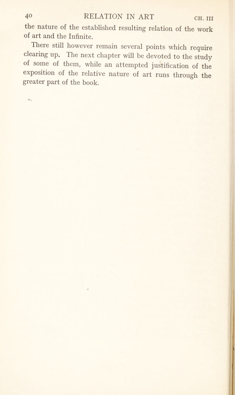 the nature of the established resulting relation of the work of art and the Infinite. There still however remain several points which require clearing up. The next chapter will be devoted to the study of some of them, while an attempted justification of the exposition of the relative nature of art runs through the greater part of the book.