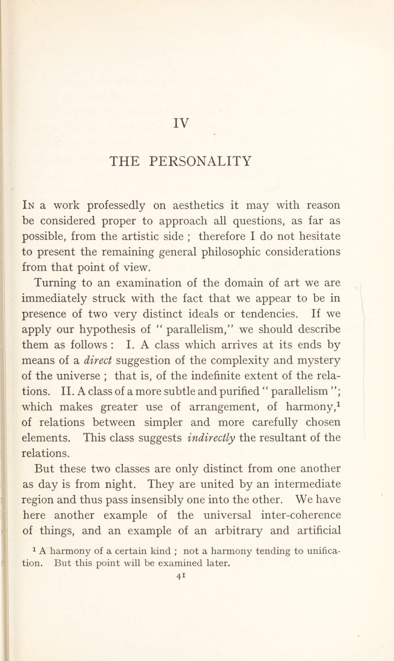 THE PERSONALITY In a work professedly on aesthetics it may with reason be considered proper to approach all questions, as far as possible, from the artistic side ; therefore I do not hesitate to present the remaining general philosophic considerations from that point of view. Turning to an examination of the domain of art we are immediately struck with the fact that we appear to be in presence of two very distinct ideals or tendencies. If we apply our hypothesis of “ parallelism/’ we should describe them as follows : I.A class which arrives at its ends by means of a direct suggestion of the complexity and mystery of the universe ; that is, of the indefinite extent of the rela¬ tions . 11. A class of a more subtle and purified ‘ ‘ parallelism ’'; which makes greater use of arrangement, of harmony,1 of relations between simpler and more carefully chosen elements. This class suggests indirectly the resultant of the relations. But these two classes are only distinct from one another as day is from night. They are united by an intermediate region and thus pass insensibly one into the other. We have here another example of the universal inter-coherence of things, and an example of an arbitrary and artificial 1 A harmony of a certain kind ; not a harmony tending to unifica¬ tion. But this point will be examined later. 4i