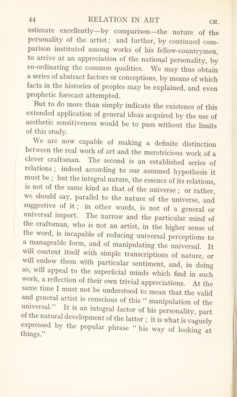estimate excellently—by comparison—the nature of the personality of the artist * and further, by continued com¬ parison instituted among’ works of his fellow-countrymen to arrive at an appreciation of the national personality, by co-ordinating the common qualities. We may thus obtain a series of abstract factors or conceptions, by means of which facts in the histories of peoples may be explained, and even prophetic forecast attempted. But to do more than simply indicate the existence of this extended application of general ideas acquired by the use of aesthetic sensitiveness would be to pass without the limits of this study. We are now capable of making a definite distinction between the real work of art and the meretricious work of a clever craftsman. The second is an established series of relations ; indeed according to our assumed hypothesis it must be ; but the integral nature, the essence of its relations, is not of the same kind as that of the universe ; or rather, we should say, parallel to the nature of the universe, and suggestive of it; in other words, is not of a general or universal import. The narrow and the particular mind of the craftsman, who is not an artist, in the higher sense of the word, is incapable of reducing universal perceptions to a manageable form, and of manipulating the universal. It will content itself with simple transcriptions of nature or wUl endow them with particular sentiment, and, in doing so, will appeal to the superficial minds which find in such work, a reflection of their own trivial appreciations. At the same time I must not be understood to mean that the valid and general artist is conscious of this “ manipulation of the universal. it is an integral factor of his personality, part of the natural development of the latter ; it is what is vaguely « by the P°Pular Phrase “ his way of looking at
