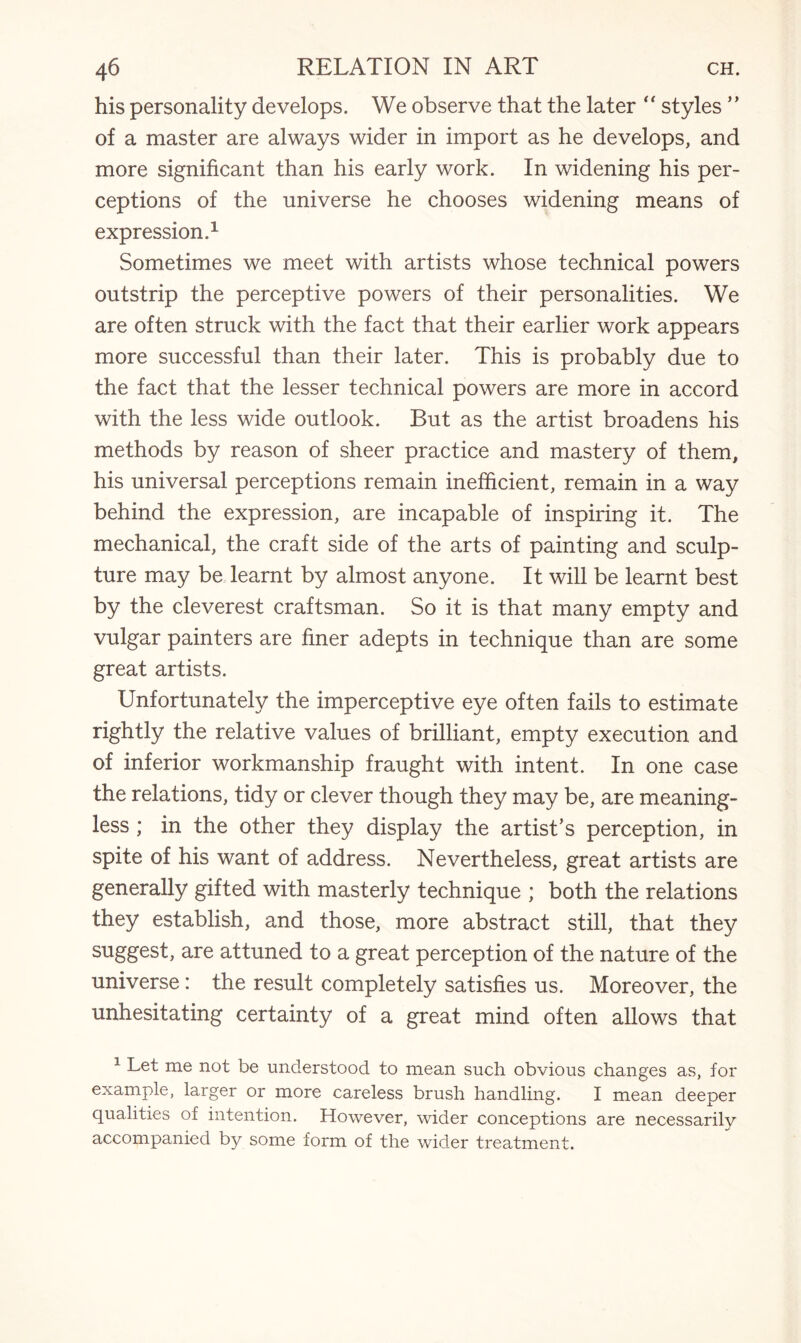 his personality develops. We observe that the later “ styles ” of a master are always wider in import as he develops, and more significant than his early work. In widening his per¬ ceptions of the universe he chooses widening means of expression.1 Sometimes we meet with artists whose technical powers outstrip the perceptive powers of their personalities. We are often struck with the fact that their earlier work appears more successful than their later. This is probably due to the fact that the lesser technical powers are more in accord with the less wide outlook. But as the artist broadens his methods by reason of sheer practice and mastery of them, his universal perceptions remain inefficient, remain in a way behind the expression, are incapable of inspiring it. The mechanical, the craft side of the arts of painting and sculp¬ ture may be learnt by almost anyone. It will be learnt best by the cleverest craftsman. So it is that many empty and vulgar painters are finer adepts in technique than are some great artists. Unfortunately the imperceptive eye often fails to estimate rightly the relative values of brilliant, empty execution and of inferior workmanship fraught with intent. In one case the relations, tidy or clever though they may be, are meaning¬ less ; in the other they display the artist’s perception, in spite of his want of address. Nevertheless, great artists are generally gifted with masterly technique ; both the relations they establish, and those, more abstract still, that they suggesL are attuned to a great perception of the nature of the universe: the result completely satisfies us. Moreover, the unhesitating certainty of a great mind often allows that 1 Let me not be understood to mean such obvious changes as, for example, larger or more careless brush handling. I mean deeper qualities of intention. However, wider conceptions are necessarily accompanied by some form of the wider treatment.