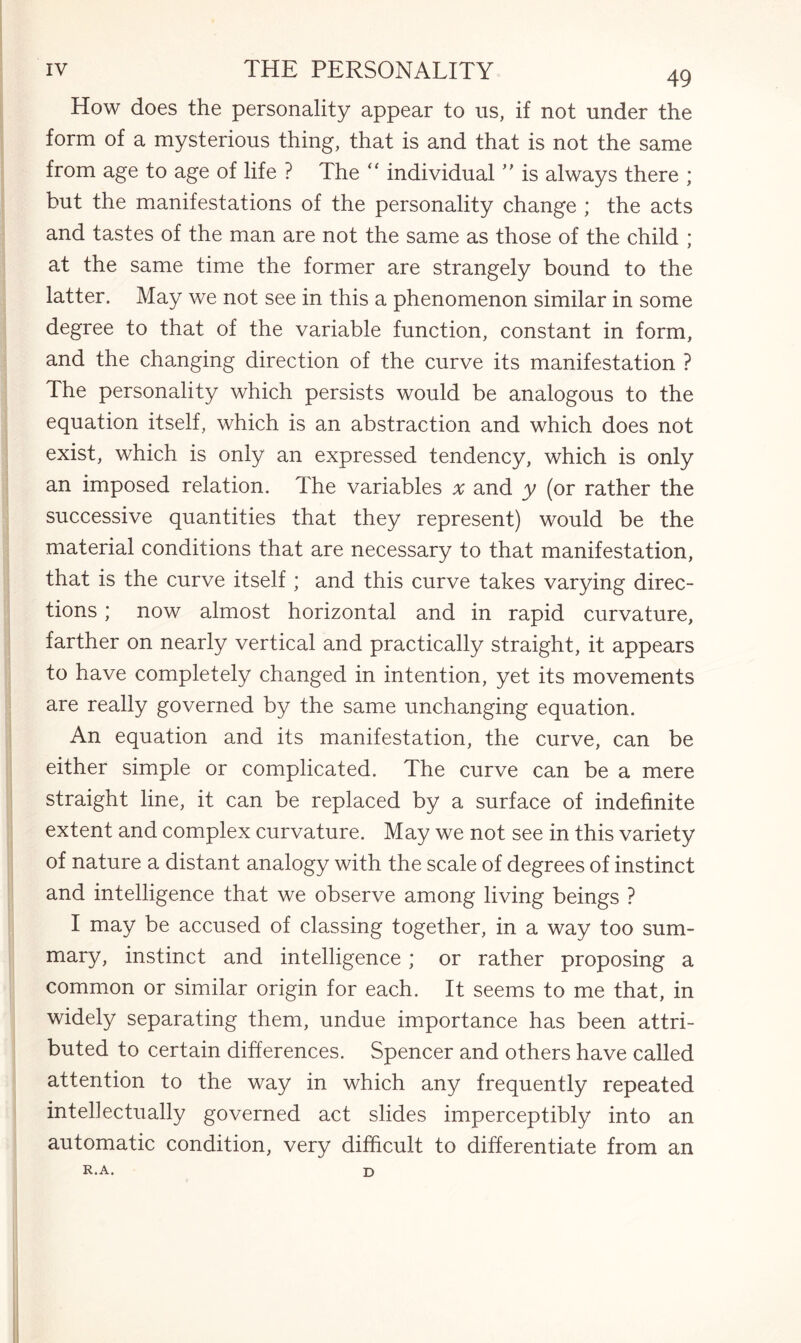 How does the personality appear to us, if not under the form of a mysterious thing, that is and that is not the same from age to age of life ? The “ individual ” is always there ; but the manifestations of the personality change ; the acts and tastes of the man are not the same as those of the child ; at the same time the former are strangely bound to the latter. May we not see in this a phenomenon similar in some degree to that of the variable function, constant in form, and the changing direction of the curve its manifestation ? The personality which persists would be analogous to the equation itself, which is an abstraction and which does not exist, which is only an expressed tendency, which is only an imposed relation. The variables x and y (or rather the successive quantities that they represent) would be the material conditions that are necessary to that manifestation, that is the curve itself ; and this curve takes varying direc¬ tions ; now almost horizontal and in rapid curvature, farther on nearly vertical and practically straight, it appears to have completely changed in intention, yet its movements are really governed by the same unchanging equation. An equation and its manifestation, the curve, can be either simple or complicated. The curve can be a mere straight line, it can be replaced by a surface of indefinite extent and complex curvature. May we not see in this variety of nature a distant analogy with the scale of degrees of instinct and intelligence that we observe among living beings ? I may be accused of classing together, in a way too sum¬ mary, instinct and intelligence; or rather proposing a common or similar origin for each. It seems to me that, in widely separating them, undue importance has been attri¬ buted to certain differences. Spencer and others have called attention to the way in which any frequently repeated intellectually governed act slides imperceptibly into an automatic condition, very difficult to differentiate from an