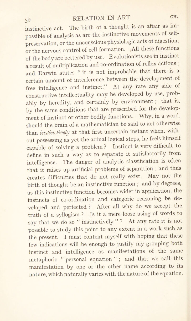 instinctive act. The birth of a thought is an affair as im¬ possible of analysis as are the instinctive movements of self- preservation, or the unconscious physiologic acts of digestion, or the nervous control of cell formation. All these functions of the body are bettered by use. Evolutionists see in instinct a result of multiplication and co-ordination of reflex actions , and Darwin states “it is not improbable that there is a certain amount of interference between the development of free intelligence and instinct.” At any rate any side of constructive intellectuality may be developed by use, prob¬ ably by heredity, and certainly by environment ; that is, by the same conditions that are prescribed for the develop¬ ment of instinct or other bodily functions. Why, in a word, should the brain of a mathematician be said to act otherwise than instinctively at that first uncertain instant when, with¬ out possessing as yet the actual logical steps, he feels himself capable of solving a problem ? Instinct is very difficult to define in such a way as to separate it satisfactorily from intelligence. The danger of analytic classification is often that it raises up artificial problems of separation; and thus creates difficulties that do not really exist. May not the birth of thought be an instinctive function ; and by degrees, as this instinctive function becomes wider in application, the instincts of co-ordination and categoric reasoning be de¬ veloped and perfected ? After all why do we accept the truth of a syllogism ? Is it a mere loose using of words to say that we do so “ instinctively ” ? At any rate it is not possible to study this point to any extent in a work such as the present. I must content myself with hoping that these few indications will be enough to justify my grouping both instinct and intelligence as manifestations of the same metaphoric “ personal equation ” ; and that we call this manifestation by one or the other name according to its nature, which naturally varies with the nature of the equation.