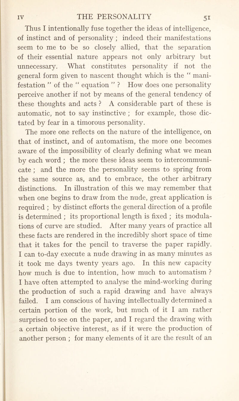 Thus I intentionally fuse together the ideas of intelligence, of instinct and of personality ; indeed their manifestations seem to me to be so closely allied, that the separation of their essential nature appears not only arbitrary but unnecessary. What constitutes personality if not the general form given to nascent thought which is the “ mani¬ festation ” of the “ equation ” ? How does one personality perceive another if not by means of the general tendency of these thoughts and acts ? A considerable part of these is automatic, not to say instinctive ; for example, those dic¬ tated by fear in a timorous personality. The more one reflects on the nature of the intelligence, on that of instinct, and of automatism, the more one becomes aware of the impossibility of clearly defining what we mean by each word ; the more these ideas seem to intercommuni¬ cate ; and the more the personality seems to spring from the same source as, and to embrace, the other arbitrary distinctions. In illustration of this we may remember that when one begins to draw from the nude, great application is required ; by distinct efforts the general direction of a profile is determined ; its proportional length is fixed ; its modula¬ tions of curve are studied. After many years of practice all these facts are rendered in the incredibly short space of time that it takes for the pencil to traverse the paper rapidly. I can to-day execute a nude drawing in as many minutes as it took me days twenty years ago. In this new capacity how much is due to intention, how much to automatism ? I have often attempted to analyse the mind-working during the production of such a rapid drawing and have always failed. I am conscious of having intellectually determined a certain portion of the work, but much of it I am rather surprised to see on the paper, and I regard the drawing with a certain objective interest, as if it were the production of another person ; for many elements of it are the result of an