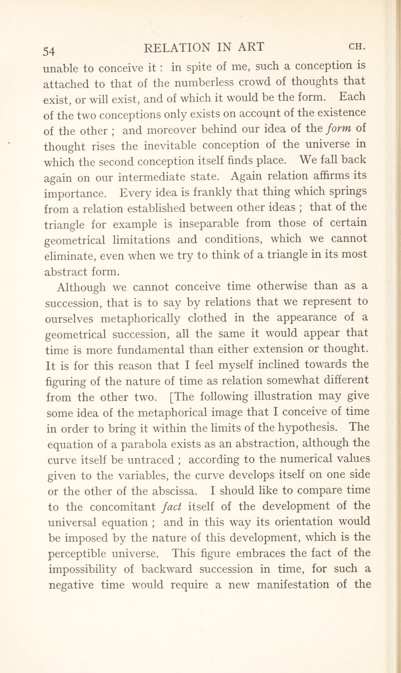 unable to conceive it: in spite of me, such a conception is attached to that of the numberless crowd of thoughts that exist, or will exist, and of which it would be the form. Each of the two conceptions only exists on account of the existence of the other ; and moreover behind our idea of the form of thought rises the inevitable conception of the universe in which the second conception itself finds place. We fall back again on our intermediate state. Again relation affirms its importance. Every idea is frankly that thing which springs from a relation established between other ideas ; that of the triangle for example is inseparable from those of certain geometrical limitations and conditions, which we cannot eliminate, even when we try to think of a triangle in its most abstract form. Although we cannot conceive time otherwise than as a succession, that is to say by relations that we represent to ourselves metaphorically clothed in the appearance of a geometrical succession, all the same it would appear that time is more fundamental than either extension or thought. It is for this reason that I feel myself inclined towards the figuring of the nature of time as relation somewhat different from the other two. [The following illustration may give some idea of the metaphorical image that I conceive of time in order to bring it within the limits of the hypothesis. The equation of a parabola exists as an abstraction, although the curve itself be untraced ; according to the numerical values given to the variables, the curve develops itself on one side or the other of the abscissa. I should like to compare time to the concomitant fact itself of the development of the universal equation ; and in this way its orientation would be imposed by the nature of this development, which is the perceptible universe. This figure embraces the fact of the impossibility of backward succession in time, for such a negative time would require a new manifestation of the