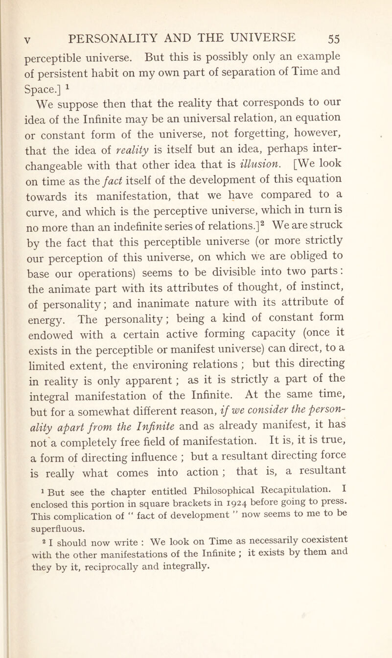 perceptible universe. But this is possibly only an example of persistent habit on my own part of separation of Time and Space.] 1 We suppose then that the reality that corresponds to our idea of the Infinite may be an universal relation, an equation or constant form of the universe, not forgetting, however, that the idea of reality is itself but an idea, perhaps inter¬ changeable with that other idea that is illusion. [We look on time as the fact itself of the development of this equation towards its manifestation, that we have compared to a curve, and which is the perceptive universe, which in turn is no more than an indefinite series of relations.]2 We are struck by the fact that this perceptible universe (or more strictly our perception of this universe, on which we are obliged to base our operations) seems to be divisible into two parts: the animate part with its attributes of thought, of instinct, of personality; and inanimate nature with its attribute of energy. The personality; being a kind of constant form endowed with a certain active forming capacity (once it exists in the perceptible or manifest universe) can direct, to a limited extent, the environing relations ; but this directing in reality is only apparent ; as it is strictly a part of the integral manifestation of the Infinite. At the same time, but for a somewhat different reason, if we consider the person¬ ality apart from■ the Infinite and as already manifest, it has not a completely free field of manifestation. It is, it is true, a form of directing influence ; but a resultant directing force is really what comes into action; that is, a resultant 1 But see the chapter entitled Philosophical Recapitulation. I enclosed this portion in square brackets in 1924 before going to press. This complication of “ fact of development now seems to me to be superfluous. 21 should now write ^Ve look on Time as necessarily coexistent with the other manifestations of the Infinite ; it exists by them and they by it, reciprocally and integrally.