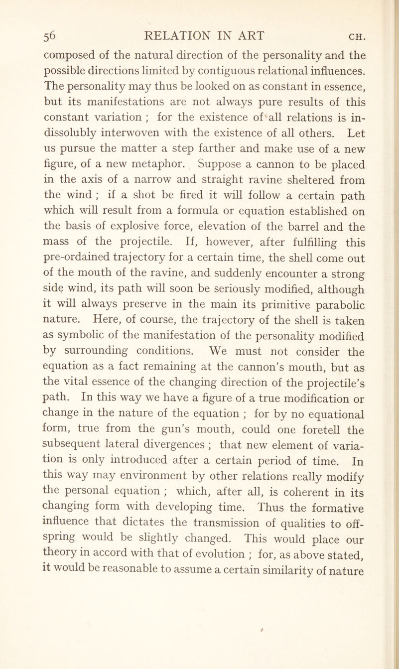 composed of the natural direction of the personality and the possible directions limited by contiguous relational influences. The personality may thus be looked on as constant in essence, but its manifestations are not always pure results of this constant variation ; for the existence of all relations is in¬ dissolubly interwoven with the existence of all others. Let us pursue the matter a step farther and make use of a new figure, of a new metaphor. Suppose a cannon to be placed in the axis of a narrow and straight ravine sheltered from the wind ; if a shot be fired it will follow a certain path which will result from a formula or equation established on the basis of explosive force, elevation of the barrel and the mass of the projectile. If, however, after fulfilling this pre-ordained trajectory for a certain time, the shell come out of the mouth of the ravine, and suddenly encounter a strong side wind, its path will soon be seriously modified, although it will always preserve in the main its primitive parabolic nature. Here, of course, the trajectory of the shell is taken as symbolic of the manifestation of the personality modified by surrounding conditions. We must not consider the equation as a fact remaining at the cannon’s mouth, but as the vital essence of the changing direction of the projectile’s path. In this way we have a figure of a true modification or change in the nature of the equation ; for by no equational form, true from the gun’s mouth, could one foretell the subsequent lateral divergences ; that new element of varia¬ tion is only introduced after a certain period of time. In this way may environment by other relations really modify the personal equation ; which, after all, is coherent in its changing form with developing time. Thus the formative influence that dictates the transmission of qualities to off¬ spring would be slightly changed. This would place our theory in accord with that of evolution ; for, as above stated, it would be reasonable to assume a certain similarity of nature