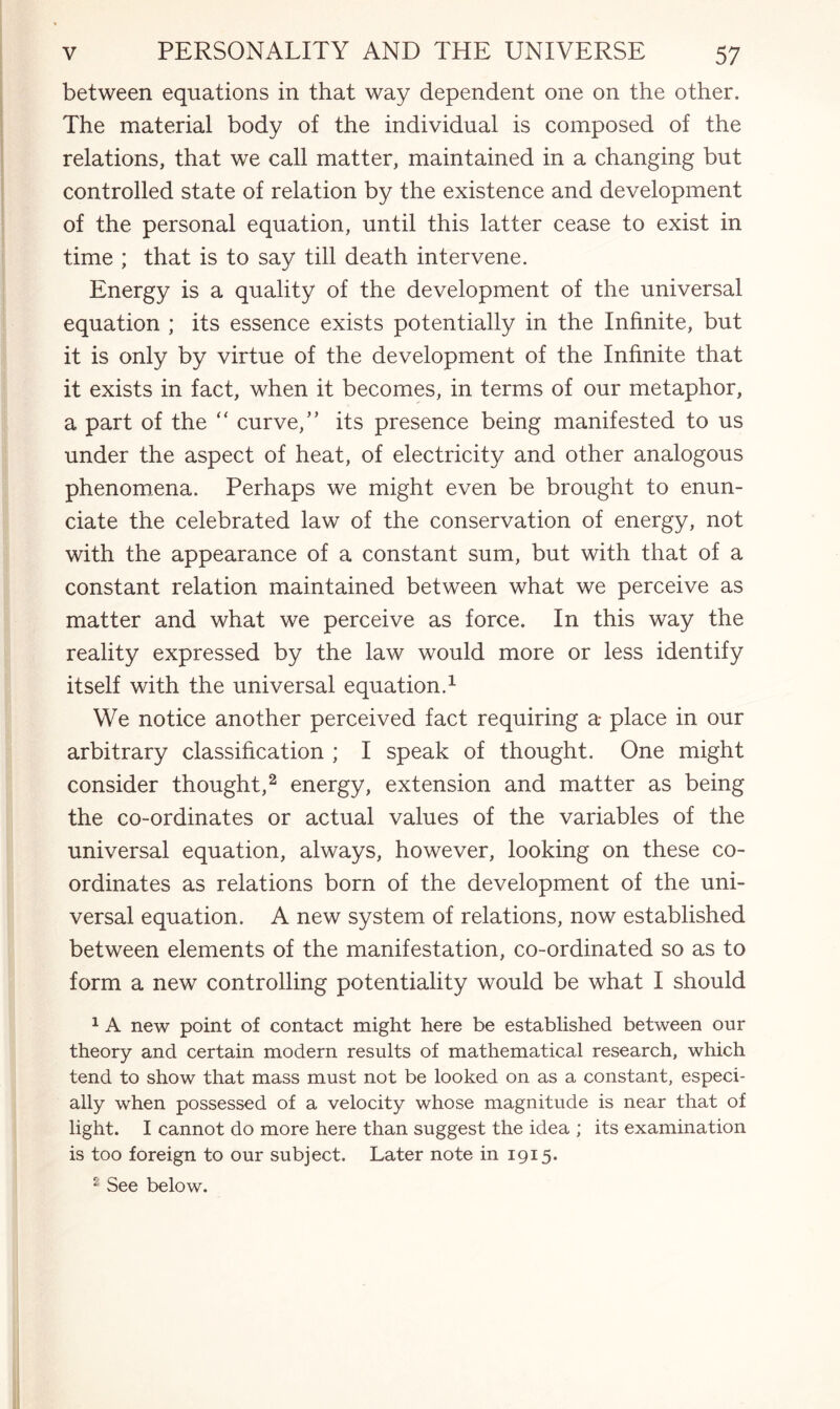 between equations in that way dependent one on the other. The material body of the individual is composed of the relations, that we call matter, maintained in a changing but controlled state of relation by the existence and development of the personal equation, until this latter cease to exist in time ; that is to say till death intervene. Energy is a quality of the development of the universal equation ; its essence exists potentially in the Infinite, but it is only by virtue of the development of the Infinite that it exists in fact, when it becomes, in terms of our metaphor, a part of the “ curve,” its presence being manifested to us under the aspect of heat, of electricity and other analogous phenomena. Perhaps we might even be brought to enun¬ ciate the celebrated law of the conservation of energy, not with the appearance of a constant sum, but with that of a constant relation maintained between what we perceive as matter and what we perceive as force. In this way the reality expressed by the law would more or less identify itself with the universal equation.1 We notice another perceived fact requiring a- place in our arbitrary classification ; I speak of thought. One might consider thought,2 energy, extension and matter as being the co-ordinates or actual values of the variables of the universal equation, always, however, looking on these co¬ ordinates as relations born of the development of the uni¬ versal equation. A new system of relations, now established between elements of the manifestation, co-ordinated so as to form a new controlling potentiality would be what I should 1 A new point of contact might here be established between our theory and certain modern results of mathematical research, which tend to show that mass must not be looked on as a constant, especi¬ ally when possessed of a velocity whose magnitude is near that of light. I cannot do more here than suggest the idea ; its examination is too foreign to our subject. Later note in 1915. 2 See below.