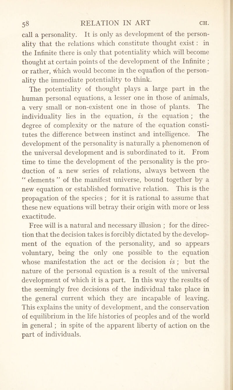 call a personality. It is only as development of the person¬ ality that the relations which constitute thought exist : in the Infinite there is only that potentiality which will become thought at certain points of the development of the Infinite ; or rather, Ahich would become in the equation of the person¬ ality the immediate potentiality to think. The potentiality of thought plays a large part in the human personal equations, a lesser one in those of animals, a very small or non-existent one in those of plants. The individuality lies in the equation, is the equation ; the degree of complexity or the nature of the equation consti¬ tutes the difference between instinct and intelligence. The development of the personality is naturally a phenomenon of the universal development and is subordinated to it. From time to time the development of the personality is the pro¬ duction of a new series of relations, always between the “ elements ” of the manifest universe, bound together by a new equation or established formative relation. This is the propagation of the species ; for it is rational to assume that these new equations will betray their origin with more or less exactitude. Free will is a natural and necessary illusion ; for the direc¬ tion that the decision takes is forcibly dictated by the develop¬ ment of the equation of the personality, and so appears voluntary, being the only one possible to the equation whose manifestation the act or the decision is ; but the nature of the personal equation is a result of the universal development of which it is a part. In this way the results of the seemingly free decisions of the individual take place in the general current which they are incapable of leaving. This explains the unity of development, and the conservation of equilibrium in the life histories of peoples and of the world in general; in spite of the apparent liberty of action on the part of individuals.