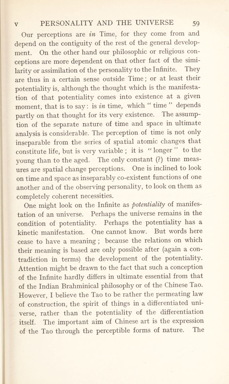 Our perceptions are in Time, for they come from and depend on the contiguity of the rest of the general develop¬ ment. On the other hand our philosophic or religious con¬ ceptions are more dependent on that other fact of the simi¬ larity or assimilation of the personality to the Infinite. They are thus in a certain sense outside Time; or at least their potentiality is, although the thought which is the manifesta¬ tion of that potentiality comes into existence at a given moment, that is to say: is in time, which “ time ” depends partly on that thought for its very existence. The assump¬ tion of the separate nature of time and space in ultimate analysis is considerable. The perception of time is not only inseparable from the series of spatial atomic changes that constitute life, but is very variable ; it is f< longer ” to the young than to the aged. The only constant (?) time meas¬ ures are spatial change perceptions. One is inclined to look on time and space as inseparably co-existent functions of one another and of the observing personality, to look on them as completely coherent necessities. One might look on the Infinite as potentiality of manifes¬ tation of an universe. Perhaps the universe remains in the condition of potentiality. Perhaps the potentiality has a kinetic manifestation. One cannot know. But words here cease to have a meaning ; because the relations on which their meaning is based are only possible after (again a con¬ tradiction in terms) the development of the potentiality. Attention might be drawn to the fact that such a conception of the Infinite hardly differs in ultimate essential from that of the Indian Brahminical philosophy or of the Chinese Tao. However, I believe the Tao to be rather the permeating law of construction, the spirit of things in a differentiated uni¬ verse, rather than the potentiality of the differentiation itself. The important aim of Chinese art is the expression of the Tao through the perceptible forms of nature. The