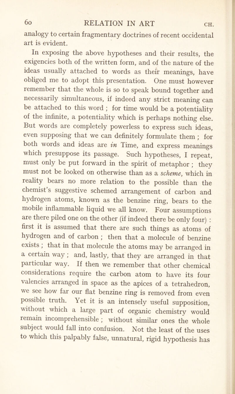 analogy to certain fragmentary doctrines of recent occidental art is evident. In exposing the above hypotheses and their results, the exigencies both of the written form, and of the nature of the ideas usually attached to words as their meanings, have obliged me to adopt this presentation. One must however remember that the whole is so to speak bound together and necessarily simultaneous, if indeed any strict meaning can be attached to this word * for time would be a potentiality of the infinite, a potentiality which is perhaps nothing else. But words are completely powerless to express such ideas, even supposing that we can definitely formulate them ; for both words and ideas are in Time, and express meanings which presuppose its passage. Such hypotheses, I repeat, must only be put forward in the spirit of metaphor ; they must not be looked on otherwise than as a scheme, which in reality bears no more relation to the possible than the chemist’s suggestive schemed arrangement of carbon and hydrogen atoms, known as the benzine ring, bears to the mobile inflammable liquid we all know. Four assumptions are there piled one on the other (if indeed there be only four) i first it is assumed that there are such things as atoms of hydrogen and of carbon ; then that a molecule of benzine exists ; that in that molecule the atoms may be arranged in a certain way ; and, lastly, that they are arranged in that particular way. If then we remember that other chemical considerations require the carbon atom to have its four valencies arranged in space as the apices of a tetrahedron, we see how far our flat benzine ring is removed from even possible truth. Yet it is an intensely useful supposition, without which a large part of organic chemistry would remain incomprehensible ; without similar ones the whole subject would fall into confusion. Not the least of the uses to which this palpably false, unnatural, rigid hypothesis has