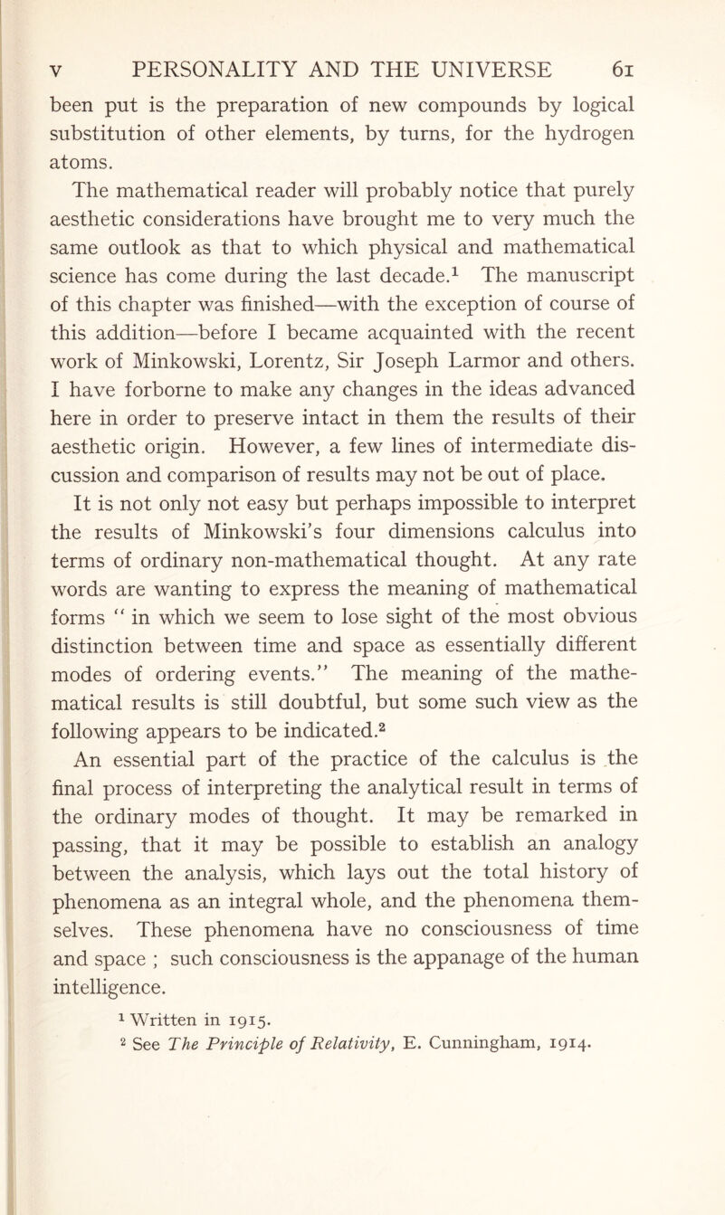 been put is the preparation of new compounds by logical substitution of other elements, by turns, for the hydrogen atoms. The mathematical reader will probably notice that purely aesthetic considerations have brought me to very much the same outlook as that to which physical and mathematical science has come during the last decade.1 The manuscript of this chapter was finished—with the exception of course of this addition—before I became acquainted with the recent work of Minkowski, Lorentz, Sir Joseph Larmor and others. I have forborne to make any changes in the ideas advanced here in order to preserve intact in them the results of their aesthetic origin. However, a few lines of intermediate dis¬ cussion and comparison of results may not be out of place. It is not only not easy but perhaps impossible to interpret the results of Minkowski’s four dimensions calculus into terms of ordinary non-mathematical thought. At any rate words are wanting to express the meaning of mathematical forms “ in which we seem to lose sight of the most obvious distinction between time and space as essentially different modes of ordering events.” The meaning of the mathe¬ matical results is still doubtful, but some such view as the following appears to be indicated.2 An essential part of the practice of the calculus is the final process of interpreting the analytical result in terms of the ordinary modes of thought. It may be remarked in passing, that it may be possible to establish an analogy between the analysis, which lays out the total history of phenomena as an integral whole, and the phenomena them¬ selves. These phenomena have no consciousness of time and space ; such consciousness is the appanage of the human intelligence. 1 Written in 1915. 2 See The Principle of Relativity, E. Cunningham, 1914*
