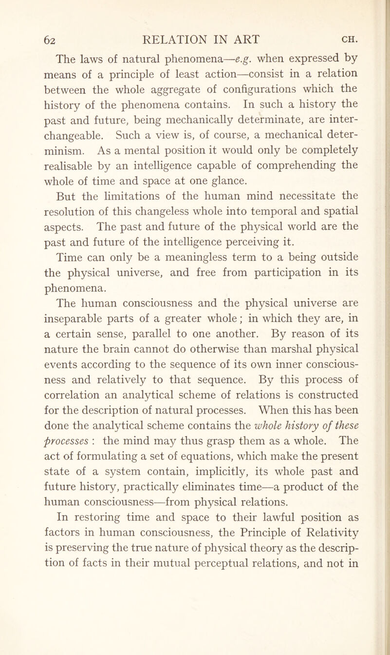 The laws of natural phenomena—e.g. when expressed by means of a principle of least action—consist in a relation between the whole aggregate of configurations which the history of the phenomena contains. In such a history the past and future, being mechanically determinate, are inter¬ changeable. Such a view is, of course, a mechanical deter¬ minism. As a mental position it would only be completely realisable by an intelligence capable of comprehending the whole of time and space at one glance. But the limitations of the human mind necessitate the resolution of this changeless whole into temporal and spatial aspects. The past and future of the physical world are the past and future of the intelligence perceiving it. Time can only be a meaningless term to a being outside the physical universe, and free from participation in its phenomena. The human consciousness and the physical universe are inseparable parts of a greater whole; in which they are, in a certain sense, parallel to one another. By reason of its nature the brain cannot do otherwise than marshal physical events according to the sequence of its own inner conscious¬ ness and relatively to that sequence. By this process of correlation an analytical scheme of relations is constructed for the description of natural processes. When this has been done the analytical scheme contains the whole history of these processes : the mind may thus grasp them as a whole. The act of formulating a set of equations, which make the present state of a system contain, implicitly, its whole past and future history, practically eliminates time—a product of the human consciousness—from physical relations. In restoring time and space to their lawful position as factors in human consciousness, the Principle of Relativity is preserving the true nature of physical theory as the descrip¬ tion of facts in their mutual perceptual relations, and not in