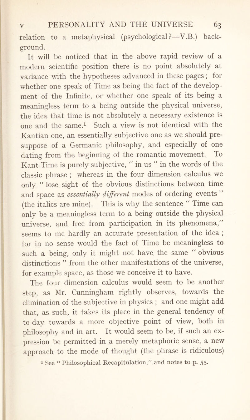 relation to a metaphysical (psychological?—V.B.) back¬ ground. It will be noticed that in the above rapid review of a modern scientific position there is no point absolutely at variance with the hypotheses advanced in these pages; for whether one speak of Time as being the fact of the develop¬ ment of the Infinite, or whether one speak of its being a meaningless term to a being outside the physical universe, the idea that time is not absolutely a necessary existence is one and the same.1 Such a view is not identical with the Kantian one, an essentially subjective one as we should pre¬ suppose of a Germanic philosophy, and especially of one dating from the beginning of the romantic movement. To Kant Time is purely subjective, “ in us ” in the words of the classic phrase ; whereas in the four dimension calculus we only “ lose sight of the obvious distinctions between time and space as essentially different modes of ordering events ” (the italics are mine). This is why the sentence “ Time can only be a meaningless term to a being outside the physical universe, and free from participation in its phenomena,” seems to me hardly an accurate presentation of the idea ; for in no sense would the fact of Time be meaningless to such a being, only it might not have the same “ obvious distinctions ” from the other manifestations of the universe, for example space, as those we conceive it to have. The four dimension calculus would seem to be another step, as Mr. Cunningham rightly observes, towards the elimination of the subjective in physics ; and one might add that, as such, it takes its place in the general tendency of to-day towards a more objective point of view, both in philosophy and in art. It would seem to be, if such an ex¬ pression be permitted in a merely metaphoric sense, a new approach to the mode of thought (the phrase is ridiculous) 1 See “ Philosophical Recapitulation/' and notes to p. 55.