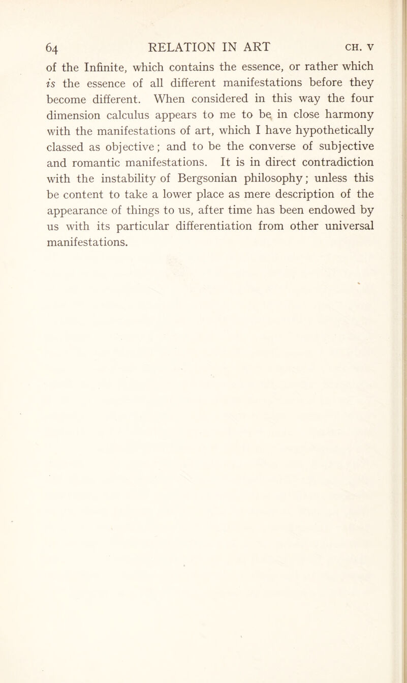 of the Infinite, which contains the essence, or rather which is the essence of all different manifestations before they become different. When considered in this way the four dimension calculus appears to me to be in close harmony with the manifestations of art, which I have hypothetically classed as objective; and to be the converse of subjective and romantic manifestations. It is in direct contradiction with the instability of Bergsonian philosophy; unless this be content to take a lower place as mere description of the appearance of things to us, after time has been endowed by us with its particular differentiation from other universal manifestations.