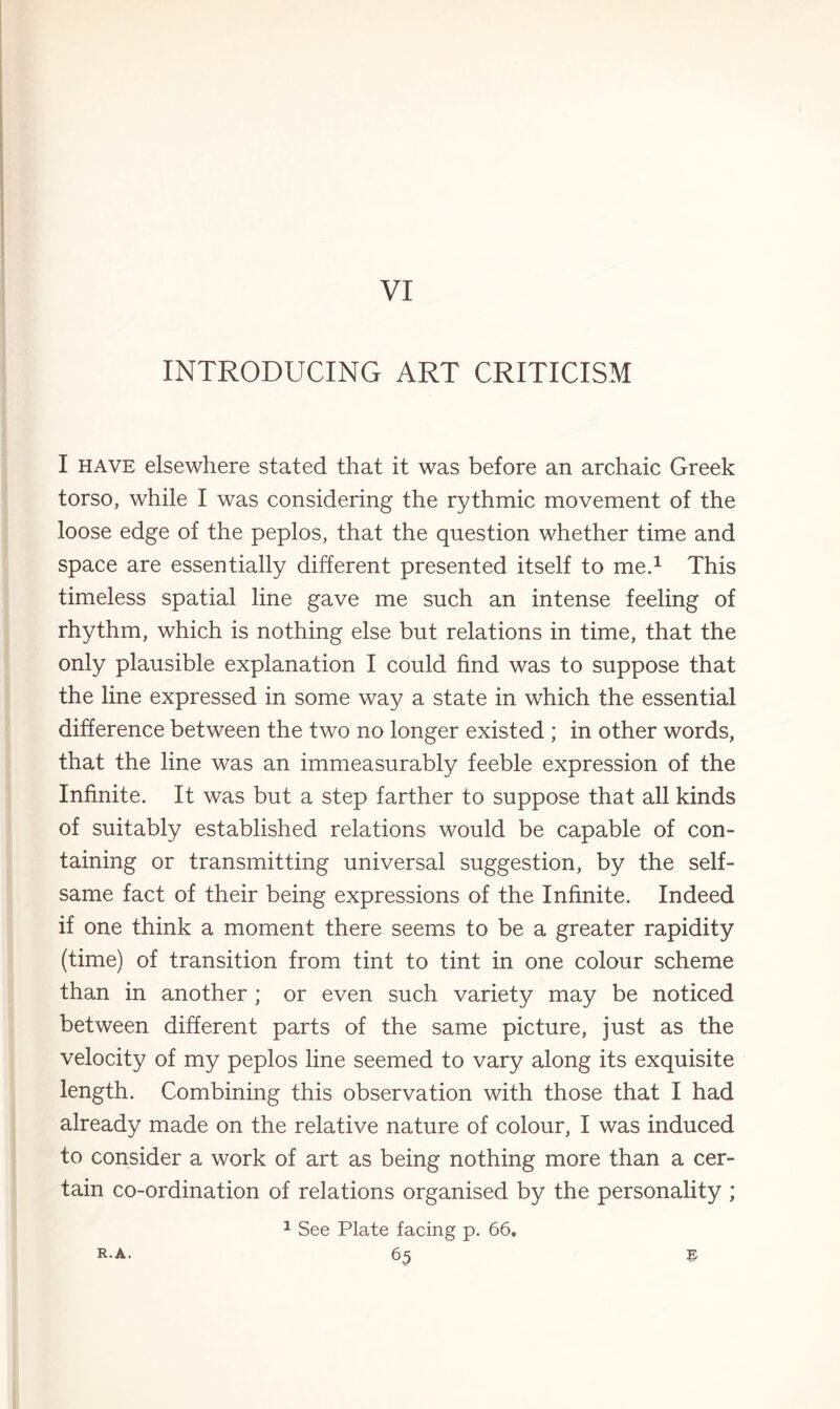 VI INTRODUCING ART CRITICISM I have elsewhere stated that it was before an archaic Greek torso, while I was considering the rythmic movement of the loose edge of the peplos, that the question whether time and space are essentially different presented itself to me.1 This timeless spatial line gave me such an intense feeling of rhythm, which is nothing else but relations in time, that the only plausible explanation I could find was to suppose that the line expressed in some way a state in which the essential difference between the two no longer existed ; in other words, that the line was an immeasurably feeble expression of the Infinite. It was but a step farther to suppose that all kinds of suitably established relations would be capable of con¬ taining or transmitting universal suggestion, by the self¬ same fact of their being expressions of the Infinite. Indeed if one think a moment there seems to be a greater rapidity (time) of transition from tint to tint in one colour scheme than in another ; or even such variety may be noticed between different parts of the same picture, just as the velocity of my peplos line seemed to vary along its exquisite length. Combining this observation with those that I had already made on the relative nature of colour, I was induced to consider a work of art as being nothing more than a cer¬ tain co-ordination of relations organised by the personality ; 1 See Plate facing p. 66.