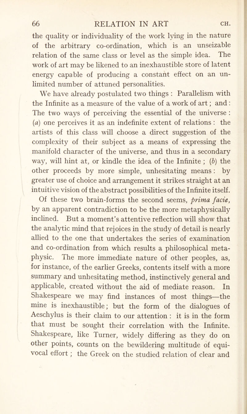 the quality or individuality of the work lying in the nature of the arbitrary co-ordination, which is an unseizable relation of the same class or level as the simple idea. The work of art may be likened to an inexhaustible store of latent energy capable of producing a constant effect on an un¬ limited number of attuned personalities. We have already postulated two things : Parallelism with the Infinite as a measure of the value of a work of art; and : The two ways of perceiving the essential of the universe : (a) one perceives it as an indefinite extent of relations : the artists of this class will choose a direct suggestion of the complexity of their subject as a means of expressing the manifold character of the universe, and thus in a secondary way, will hint at, or kindle the idea of the Infinite ; (b) the other proceeds by more simple, unhesitating means : by greater use of choice and arrangement it strikes straight at an intuitive vision of the abstract possibilities of the Infinite itself. Of these two brain-forms the second seems, prima facie, by an apparent contradiction to be the more metaphysically inclined. But a moment’s attentive reflection will show that the analytic mind that rejoices in the study of detail is nearly allied to the one that undertakes the series of examination and co-ordination from which results a philosophical meta¬ physic. The more immediate nature of other peoples, as, for instance, of the earlier Greeks, contents itself with a more summary and unhesitating method, instinctively general and applicable, created without the aid of mediate reason. In Shakespeare we may find instances of most things—the mine is inexhaustible; but the form of the dialogues of Aeschylus is their claim to our attention : it is in the form that must be sought their correlation with the Infinite. Shakespeare, like Turner, widely differing as they do on other points, counts on the bewildering multitude of equi¬ vocal effort; the Greek on the studied relation of clear and