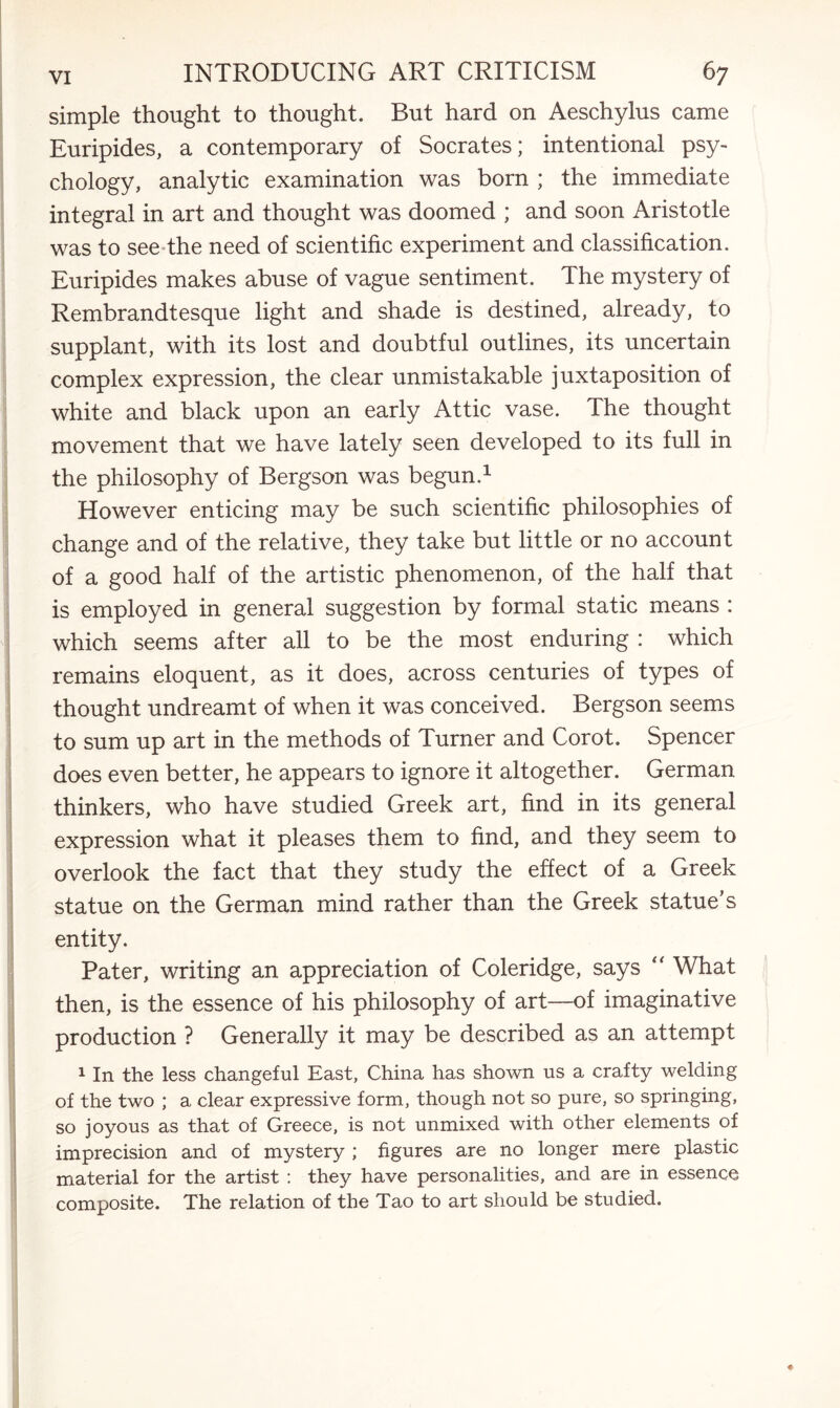 simple thought to thought. But hard on Aeschylus came Euripides, a contemporary of Socrates; intentional psy¬ chology, analytic examination was born ; the immediate integral in art and thought was doomed ; and soon Aristotle was to see the need of scientific experiment and classification. Euripides makes abuse of vague sentiment. The mystery of Rembrandtesque light and shade is destined, already, to supplant, with its lost and doubtful outlines, its uncertain complex expression, the clear unmistakable juxtaposition of white and black upon an early Attic vase. The thought movement that we have lately seen developed to its full in the philosophy of Bergson was begun.1 However enticing may be such scientific philosophies of change and of the relative, they take but little or no account of a good half of the artistic phenomenon, of the half that is employed in general suggestion by formal static means : which seems after all to be the most enduring : which remains eloquent, as it does, across centuries of types of thought undreamt of when it was conceived. Bergson seems to sum up art in the methods of Turner and Corot. Spencer does even better, he appears to ignore it altogether. German thinkers, who have studied Greek art, find in its general expression what it pleases them to find, and they seem to overlook the fact that they study the effect of a Greek statue on the German mind rather than the Greek statue’s entity. Pater, writing an appreciation of Coleridge, says “ What then, is the essence of his philosophy of art—of imaginative production ? Generally it may be described as an attempt 1 In the less changeful East, China has shown us a crafty welding of the two ; a clear expressive form, though not so pure, so springing, so joyous as that of Greece, is not unmixed with other elements of imprecision and of mystery ; figures are no longer mere plastic material for the artist : they have personalities, and are in essence composite. The relation of the Tao to art should be studied.