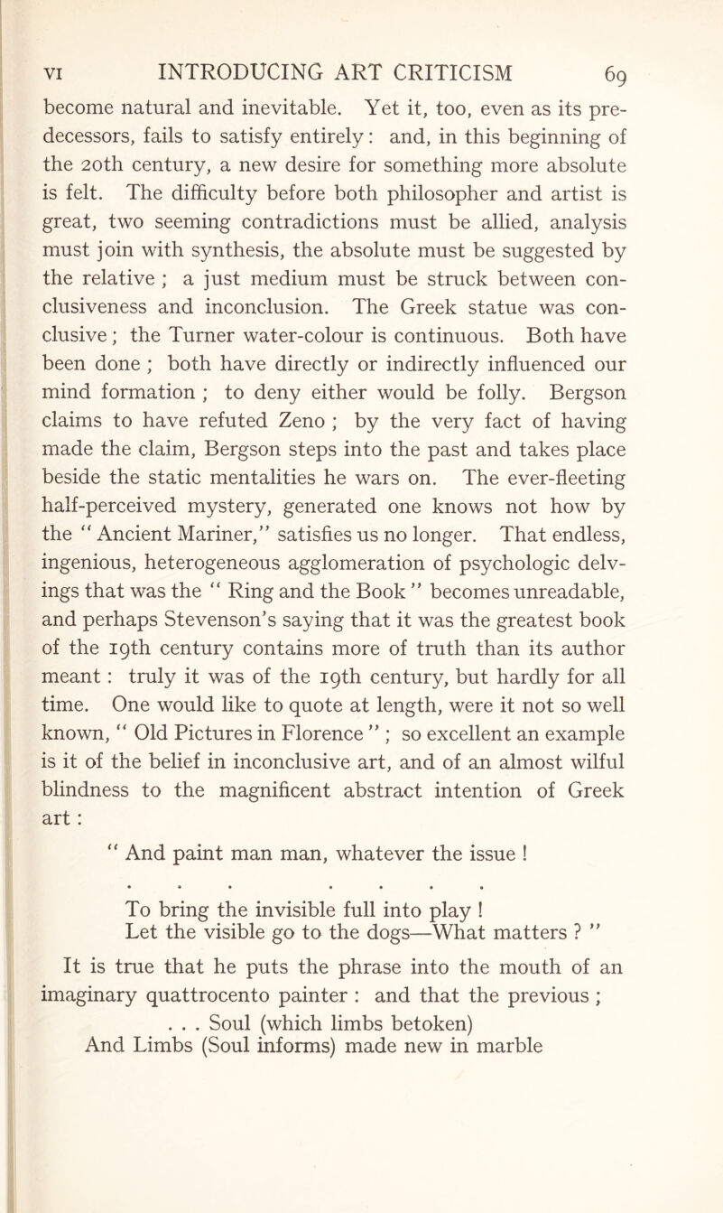 become natural and inevitable. Yet it, too, even as its pre¬ decessors, fails to satisfy entirely: and, in this beginning of the 20th century, a new desire for something more absolute is felt. The difficulty before both philosopher and artist is great, two seeming contradictions must be allied, analysis must join with synthesis, the absolute must be suggested by the relative ; a just medium must be struck between con¬ clusiveness and inconclusion. The Greek statue was con¬ clusive ; the Turner water-colour is continuous. Both have been done ; both have directly or indirectly influenced our mind formation ; to deny either would be folly. Bergson claims to have refuted Zeno ; by the very fact of having made the claim, Bergson steps into the past and takes place beside the static mentalities he wars on. The ever-fleeting half-perceived mystery, generated one knows not how by the “ Ancient Mariner,’’ satisfies us no longer. That endless, ingenious, heterogeneous agglomeration of psychologic delv- ings that was the “ Ring and the Book ” becomes unreadable, and perhaps Stevenson’s saying that it was the greatest book of the 19th century contains more of truth than its author meant: truly it was of the 19th century, but hardly for all time. One would like to quote at length, were it not so well known, “ Old Pictures in Florence ” ; so excellent an example is it of the belief in inconclusive art, and of an almost wilful blindness to the magnificent abstract intention of Greek art: “ And paint man man, whatever the issue ! • * • • • • • To bring the invisible full into play ! Let the visible go to the dogs—What matters ? ” It is true that he puts the phrase into the mouth of an imaginary quattrocento painter : and that the previous ; . . . Soul (which limbs betoken) And Limbs (Soul informs) made new in marble