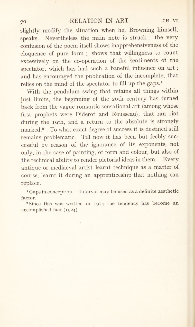 slightly modify the situation when he, Browning himself, speaks. Nevertheless the main note is struck ; the very confusion of the poem itself shows inapprehensiveness of the eloquence of pure form ; shows that willingness to count excessively on the co-operation of the sentiments of the spectator, which has had such a baneful influence on art ; and has encouraged the publication of the incomplete, that relies on the mind of the spectator to fill up the gaps.1 With the pendulum swing that retains all things within just limits, the beginning of the 20th century has turned back from the vague romantic sensational art (among whose first prophets were Diderot and Rousseau), that ran riot during the 19th, and a return to the absolute is strongly marked.2 To what exact degree of success it is destined still remains problematic. Till now it has been but feebly suc¬ cessful by reason of the ignorance of its exponents, not only, in the case of painting, of form and colour, but also of the technical ability to render pictorial ideas in them. Every antique or mediaeval artist learnt technique as a matter of course, learnt it during an apprenticeship that nothing can replace. 1 Gaps in conception. Interval may be used as a definite aesthetic factor. 2 Since this was written in 1914 the tendency has become an accomplished fact (1924).