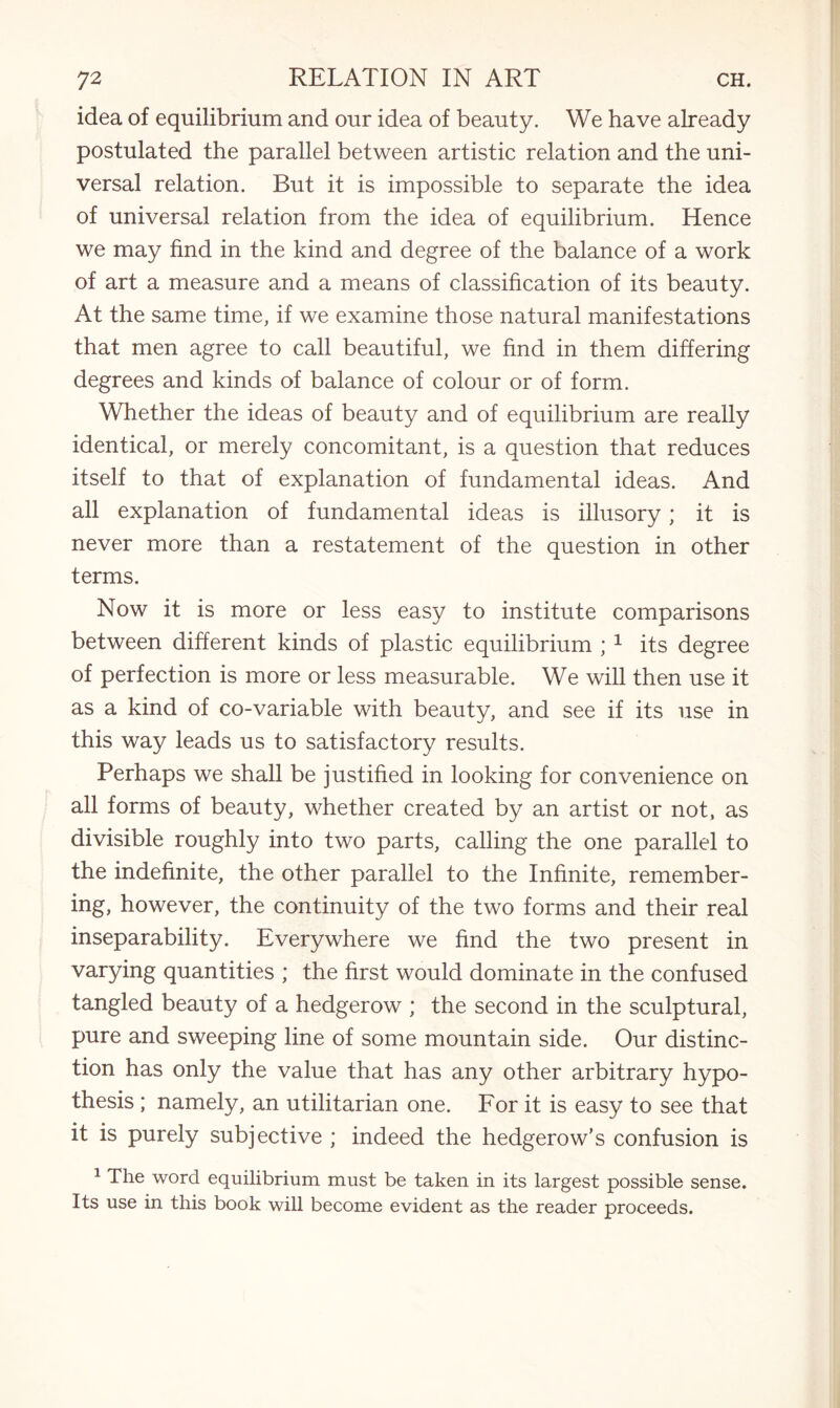 idea of equilibrium and our idea of beauty. We have already postulated the parallel between artistic relation and the uni¬ versal relation. But it is impossible to separate the idea of universal relation from the idea of equilibrium. Hence we may find in the kind and degree of the balance of a work of art a measure and a means of classification of its beauty. At the same time, if we examine those natural manifestations that men agree to call beautiful, we find in them differing degrees and kinds of balance of colour or of form. Whether the ideas of beauty and of equilibrium are really identical, or merely concomitant, is a question that reduces itself to that of explanation of fundamental ideas. And all explanation of fundamental ideas is illusory; it is never more than a restatement of the question in other terms. Now it is more or less easy to institute comparisons between different kinds of plastic equilibrium ; 1 its degree of perfection is more or less measurable. We will then use it as a kind of co-variable with beauty, and see if its use in this way leads us to satisfactory results. Perhaps we shall be justified in looking for convenience on all forms of beauty, whether created by an artist or not, as divisible roughly into two parts, calling the one parallel to the indefinite, the other parallel to the Infinite, remember¬ ing, however, the continuity of the two forms and their real inseparability. Everywhere we find the two present in varying quantities ; the first would dominate in the confused tangled beauty of a hedgerow ; the second in the sculptural, pure and sweeping line of some mountain side. Our distinc¬ tion has only the value that has any other arbitrary hypo¬ thesis ; namely, an utilitarian one. For it is easy to see that it is purely subjective ; indeed the hedgerow’s confusion is 1 The word equilibrium must be taken in its largest possible sense. Its use in this book will become evident as the reader proceeds.