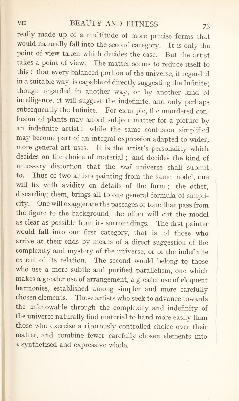 really made up of a multitude of more precise forms that would naturally fall into the second category. It is only the point of view taken which decides the case. But the artist takes a point of view. The matter seems to reduce itself to this : that every balanced portion of the universe, if regarded in a suitable way, is capable of directly suggesting the Infinite; though regarded in another way, or by another kind of intelligence, it will suggest the indefinite, and only perhaps subsequently the Infinite. For example, the unordered con¬ fusion of plants may afford subject matter for a picture by an indefinite artist: while the same confusion simplified may become part of an integral expression adapted to wider, more general art uses. It is the artist’s personality which decides on the choice of material; and decides the kind of necessary distortion that the real universe shall submit to. Thus of two artists painting from the same model, one will fix with avidity on details of the form ; the other, discarding them, brings all to one general formula of simpli¬ city. One will exaggerate the passages of tone that pass from the figure to the background, the other will cut the model as clear as possible from its surroundings. The first painter would fall into our first category, that is, of those who arrive at their ends by means of a direct suggestion of the complexity and mystery of the universe, or of the indefinite extent of its relation. The second would belong to those who use a more subtle and purified parallelism, one which makes a greater use of arrangement, a greater use of eloquent harmonies, established among simpler and more carefully chosen elements. Those artists who seek to advance towards the unknowable through the complexity and indefinity of the universe naturally find material to hand more easily than those who exercise a rigorously controlled choice over their matter, and combine fewer carefully chosen elements into a synthetised and expressive whole.