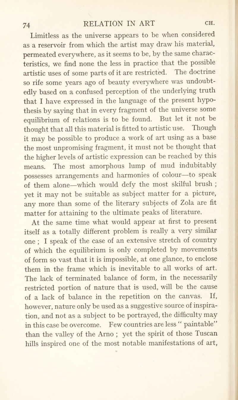 Limitless as the universe appears to be when considered as a reservoir from which the artist may draw his material, permeated everywhere, as it seems to be, by the same charac¬ teristics, we find none the less in practice that the possible artistic uses of some parts of it are restricted. The doctrine so rife some years ago of beauty everywhere was undoubt¬ edly based on a confused perception of the underlying truth that I have expressed in the language of the present hypo¬ thesis by saying that in every fragment of the universe some equilibrium of relations is to be found. But let it not be thought that all this material is fitted to artistic use. Though it may be possible to produce a work of art using as a base the most unpromising fragment, it must not be thought that the higher levels of artistic expression can be reached by this means. The most amorphous lump of mud indubitably possesses arrangements and harmonies of colour—to speak of them alone—which would defy the most skilful brush ; yet it may not be suitable as subject matter for a picture, any more than some of the literary subjects of Zola are fit matter for attaining to the ultimate peaks of literature. At the same time what would appear at first to present itself as a totally different problem is really a very similar one ; I speak of the case of an extensive stretch of country of which the equilibrium is only completed by movements of form so vast that it is impossible, at one glance, to enclose them in the frame which is inevitable to all works of art. The lack of terminated balance of form, in the necessarily restricted portion of nature that is used, will be the cause of a lack of balance in the repetition on the canvas. If, however, nature only be used as a suggestive source of inspira¬ tion, and not as a subject to be portrayed, the difficulty may in this case be overcome. Few countries are less “ paintable” than the valley of the Arno ; yet the spirit of those Tuscan hills inspired one of the most notable manifestations of art,