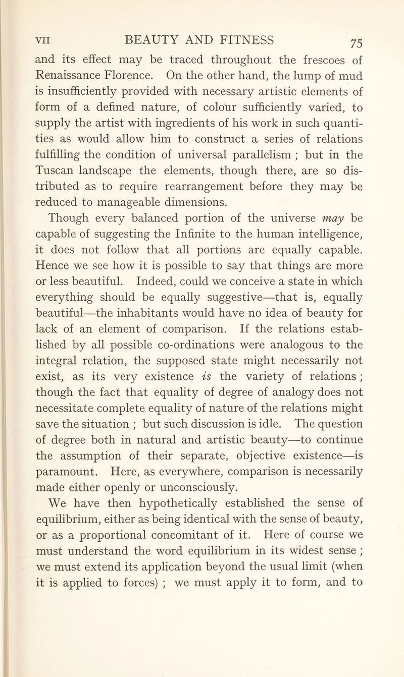 and its effect may be traced throughout the frescoes of Renaissance Florence. On the other hand, the lump of mud is insufficiently provided with necessary artistic elements of form of a defined nature, of colour sufficiently varied, to supply the artist with ingredients of his work in such quanti¬ ties as would allow him to construct a series of relations fulfilling the condition of universal parallelism ; but in the Tuscan landscape the elements, though there, are so dis¬ tributed as to require rearrangement before they may be reduced to manageable dimensions. Though every balanced portion of the universe may be capable of suggesting the Infinite to the human intelligence, it does not follow that all portions are equally capable. Hence we see how it is possible to say that things are more or less beautiful. Indeed, could we conceive a state in which everything should be equally suggestive—that is, equally beautiful—the inhabitants would have no idea of beauty for lack of an element of comparison. If the relations estab¬ lished by all possible co-ordinations were analogous to the integral relation, the supposed state might necessarily not exist, as its very existence is the variety of relations; though the fact that equality of degree of analogy does not necessitate complete equality of nature of the relations might save the situation ; but such discussion is idle. The question of degree both in natural and artistic beauty—to continue the assumption of their separate, objective existence—is paramount. Here, as everywhere, comparison is necessarily made either openly or unconsciously. We have then hypothetically established the sense of equilibrium, either as being identical with the sense of beauty, or as a proportional concomitant of it. Here of course we must understand the word equilibrium in its widest sense ; we must extend its application beyond the usual limit (when it is applied to forces) ; we must apply it to form, and to