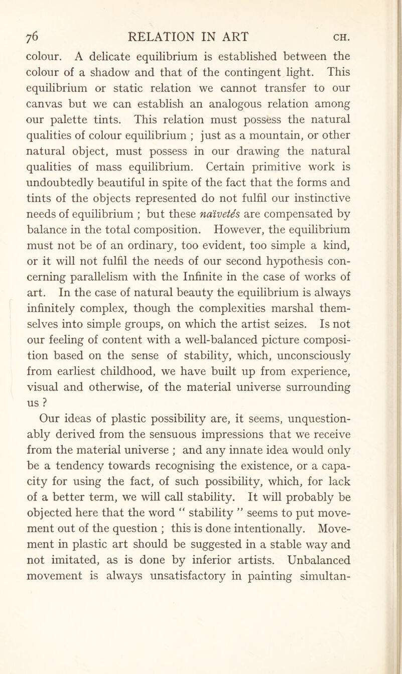 colour. A delicate equilibrium is established between the colour of a shadow and that of the contingent light. This equilibrium or static relation we cannot transfer to our canvas but we can establish an analogous relation among our palette tints. This relation must possess the natural qualities of colour equilibrium ; just as a mountain, or other natural object, must possess in our drawing the natural qualities of mass equilibrium. Certain primitive work is undoubtedly beautiful in spite of the fact that the forms and tints of the objects represented do not fulfil our instinctive needs of equilibrium ; but these naivetes are compensated by balance in the total composition. However, the equilibrium must not be of an ordinary, too evident, too simple a kind, or it will not fulfil the needs of our second hypothesis con¬ cerning parallelism with the Infinite in the case of works of art. In the case of natural beauty the equilibrium is always infinitely complex, though the complexities marshal them¬ selves into simple groups, on which the artist seizes. Is not our feeling of content with a well-balanced picture composi¬ tion based on the sense of stability, which, unconsciously from earliest childhood, we have built up from experience, visual and otherwise, of the material universe surrounding us ? Our ideas of plastic possibility are, it seems, unquestion¬ ably derived from the sensuous impressions that we receive from the material universe ; and any innate idea would only be a tendency towards recognising the existence, or a capa¬ city for using the fact, of such possibility, which, for lack of a better term, we will call stability. It will probably be objected here that the word “ stability ” seems to put move¬ ment out of the question ; this is done intentionally. Move¬ ment in plastic art should be suggested in a stable way and not imitated, as is done by inferior artists. Unbalanced movement is always unsatisfactory in painting simultan-