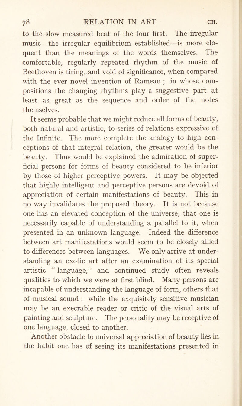 to the slow measured beat of the four first. The irregular music—the irregular equilibrium established—is more elo¬ quent than the meanings of the words themselves. The comfortable, regularly repeated rhythm of the music of Beethoven is tiring, and void of significance, when compared with the ever novel invention of Rameau ; in whose com¬ positions the changing rhythms play a suggestive part at least as great as the sequence and order of the notes themselves. It seems probable that we might reduce all forms of beauty, both natural and artistic, to series of relations expressive of the Infinite. The more complete the analogy to high con¬ ceptions of that integral relation, the greater would be the beauty. Thus would be explained the admiration of super¬ ficial persons for forms of beauty considered to be inferior by those of higher perceptive powers. It may be objected that highly intelligent and perceptive persons are devoid of appreciation of certain manifestations of beauty. This in no way invalidates the proposed theory. It is not because one has an elevated conception of the universe, that one is necessarily capable of understanding a parallel to it, when presented in an unknown language. Indeed the difference between art manifestations would seem to be closely allied to differences between languages. We only arrive at under¬ standing an exotic art after an examination of its special artistic “ language,” and continued study often reveals qualities to which we were at first blind. Many persons are incapable of understanding the language of form, others that of musical sound : while the exquisitely sensitive musician may be an execrable reader or critic of the visual arts of painting and sculpture. The personality may be receptive of one language, closed to another. Another obstacle to universal appreciation of beauty lies in the habit one has of seeing its manifestations presented in