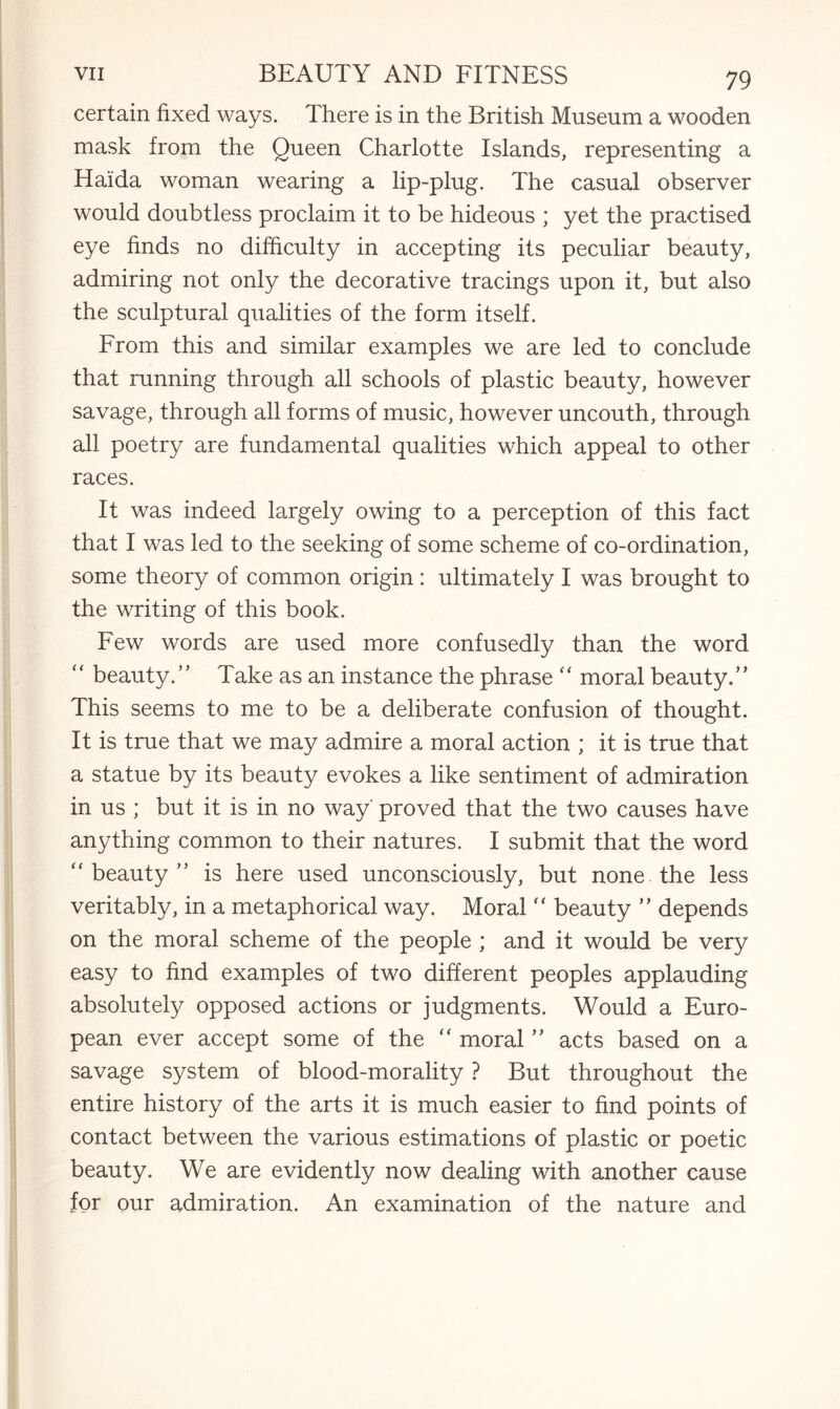 certain fixed ways. There is in the British Museum a wooden mask from the Queen Charlotte Islands, representing a Haida woman wearing a lip-plug. The casual observer would doubtless proclaim it to be hideous ; yet the practised eye finds no difficulty in accepting its peculiar beauty, admiring not only the decorative tracings upon it, but also the sculptural qualities of the form itself. From this and similar examples we are led to conclude that running through all schools of plastic beauty, however savage, through all forms of music, however uncouth, through all poetry are fundamental qualities which appeal to other races. It was indeed largely owing to a perception of this fact that I was led to the seeking of some scheme of co-ordination, some theory of common origin: ultimately I was brought to the writing of this book. Few words are used more confusedly than the word “ beauty.” Take as an instance the phrase “ moral beauty.” This seems to me to be a deliberate confusion of thought. It is true that we may admire a moral action ; it is true that a statue by its beauty evokes a like sentiment of admiration in us ; but it is in no way' proved that the two causes have anything common to their natures. I submit that the word “ beauty ” is here used unconsciously, but none the less veritably, in a metaphorical way. Moral  beauty ” depends on the moral scheme of the people ; and it would be very easy to find examples of two different peoples applauding absolutely opposed actions or judgments. Would a Euro¬ pean ever accept some of the “ moral ” acts based on a savage system of blood-morality ? But throughout the entire history of the arts it is much easier to find points of contact between the various estimations of plastic or poetic beauty. We are evidently now dealing with another cause for our admiration. An examination of the nature and