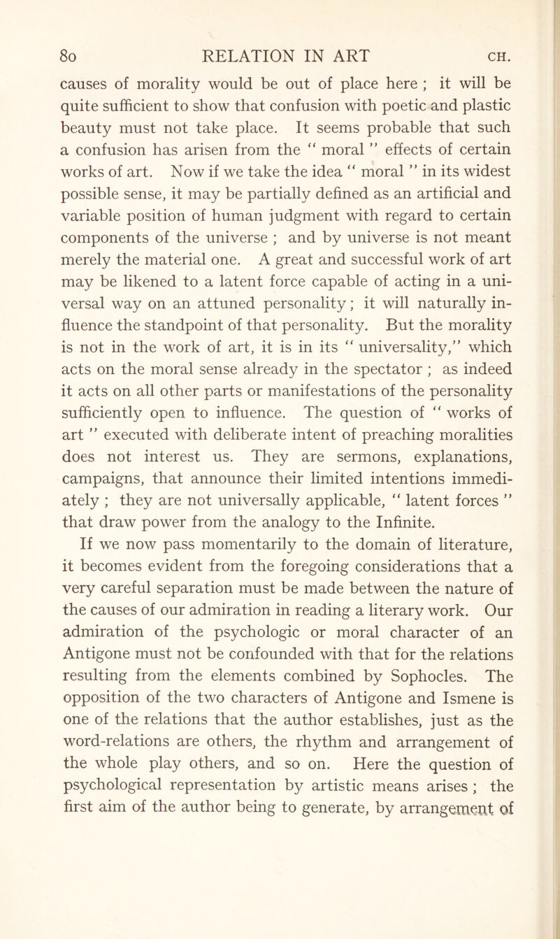 causes of morality would be out of place here ; it will be quite sufficient to show that confusion with poetic and plastic beauty must not take place. It seems probable that such a confusion has arisen from the “ moral ” effects of certain works of art. Now if we take the idea “ moral ” in its widest possible sense, it may be partially defined as an artificial and variable position of human judgment with regard to certain components of the universe ; and by universe is not meant merely the material one. A great and successful work of art may be likened to a latent force capable of acting in a uni¬ versal way on an attuned personality; it will naturally in¬ fluence the standpoint of that personality. But the morality is not in the work of art, it is in its “ universality,” which acts on the moral sense already in the spectator ; as indeed it acts on all other parts or manifestations of the personality sufficiently open to influence. The question of “ works of art ” executed with deliberate intent of preaching moralities does not interest us. They are sermons, explanations, campaigns, that announce their limited intentions immedi¬ ately ; they are not universally applicable, “ latent forces ” that draw power from the analogy to the Infinite. If we now pass momentarily to the domain of literature, it becomes evident from the foregoing considerations that a very careful separation must be made between the nature of the causes of our admiration in reading a literary work. Our admiration of the psychologic or moral character of an Antigone must not be confounded with that for the relations resulting from the elements combined by Sophocles. The opposition of the two characters of Antigone and Ismene is one of the relations that the author establishes, just as the word-relations are others, the rhythm and arrangement of the whole play others, and so on. Here the question of psychological representation by artistic means arises ; the first aim of the author being to generate, by arrangement of