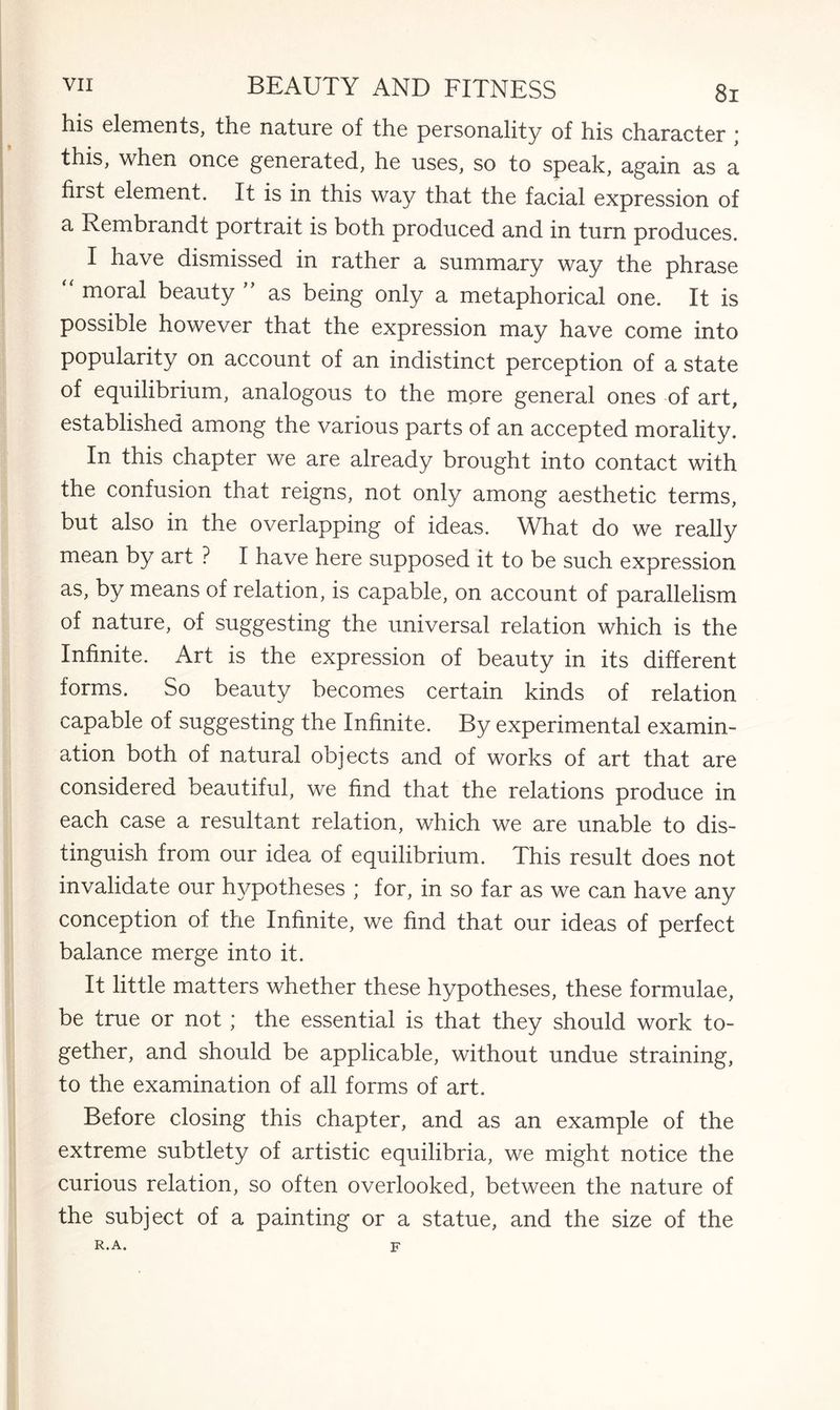 his elements, the nature of the personality of his character ; this, when once generated, he uses, so to speak, again as a first element. It is in this way that the facial expression of a Rembrandt portrait is both produced and in turn produces. I have dismissed in rather a summary way the phrase moral beauty ” as being only a metaphorical one. It is possible however that the expression may have come into popularity on account of an indistinct perception of a state of equilibrium, analogous to the more general ones of art, established among the various parts of an accepted morality. In this chapter we are already brought into contact with the confusion that reigns, not only among aesthetic terms, but also in the overlapping of ideas. What do we really mean by art ? I have here supposed it to be such expression as, by means of relation, is capable, on account of parallelism of nature, of suggesting the universal relation which is the Infinite. Art is the expression of beauty in its different forms. So beauty becomes certain kinds of relation capable of suggesting the Infinite. By experimental examin¬ ation both of natural objects and of works of art that are considered beautiful, we find that the relations produce in each case a resultant relation, which we are unable to dis¬ tinguish from our idea of equilibrium. This result does not invalidate our hypotheses ; for, in so far as we can have any conception of the Infinite, we find that our ideas of perfect balance merge into it. It little matters whether these hypotheses, these formulae, be true or not ; the essential is that they should work to¬ gether, and should be applicable, without undue straining, to the examination of all forms of art. Before closing this chapter, and as an example of the extreme subtlety of artistic equilibria, we might notice the curious relation, so often overlooked, between the nature of the subject of a painting or a statue, and the size of the R. A. F
