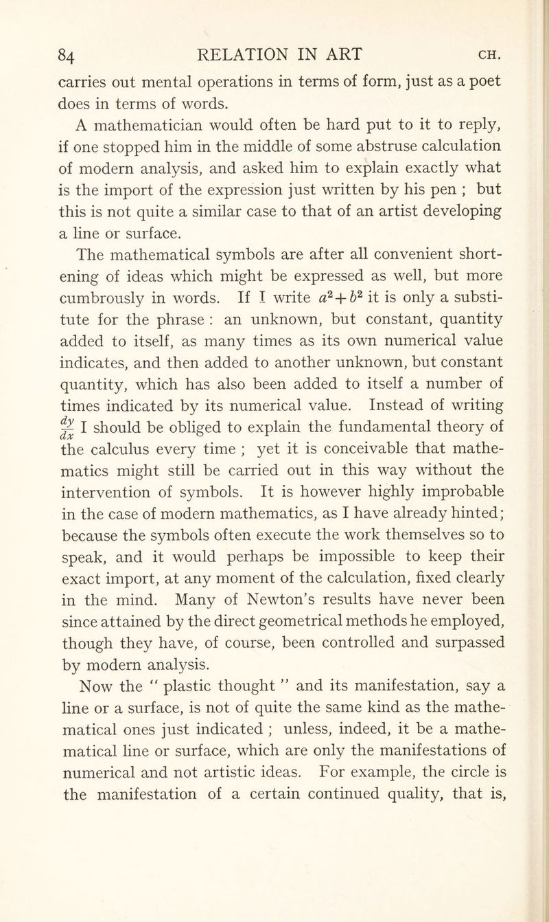 carries out mental operations in terms of form, just as a poet does in terms of words. A mathematician would often be hard put to it to reply, if one stopped him in the middle of some abstruse calculation of modern analysis, and asked him to explain exactly what is the import of the expression just written by his pen ; but this is not quite a similar case to that of an artist developing a line or surface. The mathematical symbols are after all convenient short¬ ening of ideas which might be expressed as well, but more cumbrously in words. If I write a2 + b2 it is only a substi¬ tute for the phrase : an unknown, but constant, quantity added to itself, as many times as its own numerical value indicates, and then added to another unknown, but constant quantity, which has also been added to itself a number of times indicated by its numerical value. Instead of writing ^ I should be obliged to explain the fundamental theory of the calculus every time ; yet it is conceivable that mathe¬ matics might still be carried out in this way without the intervention of symbols. It is however highly improbable in the case of modern mathematics, as I have already hinted; because the symbols often execute the work themselves so to speak, and it would perhaps be impossible to keep their exact import, at any moment of the calculation, fixed clearly in the mind. Many of Newton’s results have never been since attained by the direct geometrical methods he employed, though they have, of course, been controlled and surpassed by modern analysis. Now the “ plastic thought ” and its manifestation, say a line or a surface, is not of quite the same kind as the mathe¬ matical ones just indicated ; unless, indeed, it be a mathe¬ matical line or surface, which are only the manifestations of numerical and not artistic ideas. For example, the circle is the manifestation of a certain continued quality, that is,