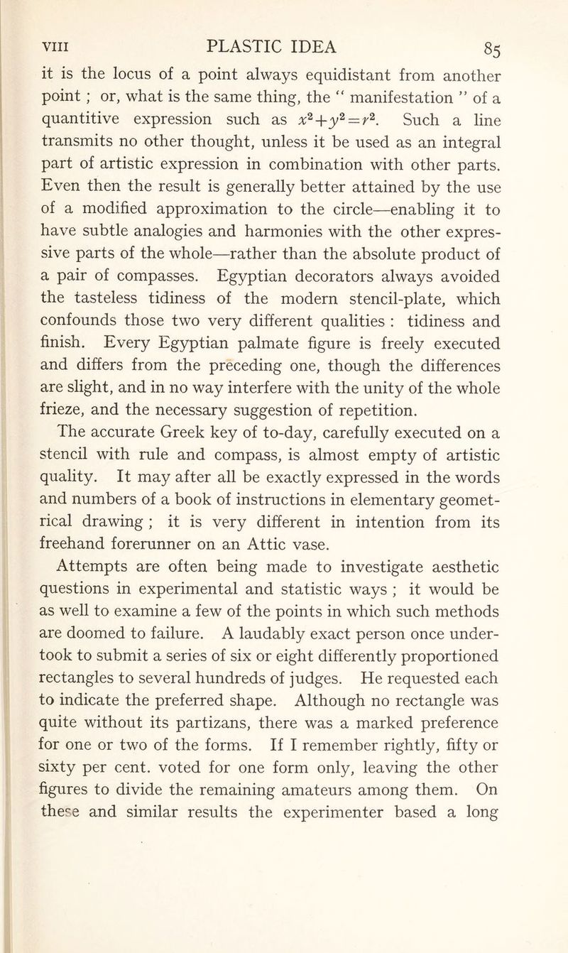 it is the locus of a point always equidistant from another point; or, what is the same thing, the “ manifestation ” of a quantitive expression such as x2-\-y2 — r2. Such a line transmits no other thought, unless it be used as an integral part of artistic expression in combination with other parts. Even then the result is generally better attained by the use of a modified approximation to the circle—enabling it to have subtle analogies and harmonies with the other expres¬ sive parts of the whole—rather than the absolute product of a pair of compasses. Egyptian decorators always avoided the tasteless tidiness of the modern stencil-plate, which confounds those two very different qualities : tidiness and finish. Every Egyptian palmate figure is freely executed and differs from the preceding one, though the differences are slight, and in no way interfere with the unity of the whole frieze, and the necessary suggestion of repetition. The accurate Greek key of to-day, carefully executed on a stencil with rule and compass, is almost empty of artistic quality. It may after all be exactly expressed in the words and numbers of a book of instructions in elementary geomet¬ rical drawing ; it is very different in intention from its freehand forerunner on an Attic vase. Attempts are often being made to investigate aesthetic questions in experimental and statistic ways ; it would be as well to examine a few of the points in which such methods are doomed to failure. A laudably exact person once under¬ took to submit a series of six or eight differently proportioned rectangles to several hundreds of judges. He requested each to indicate the preferred shape. Although no rectangle was quite without its partizans, there was a marked preference for one or two of the forms. If I remember rightly, fifty or sixty per cent, voted for one form only, leaving the other figures to divide the remaining amateurs among them. On these and similar results the experimenter based a long