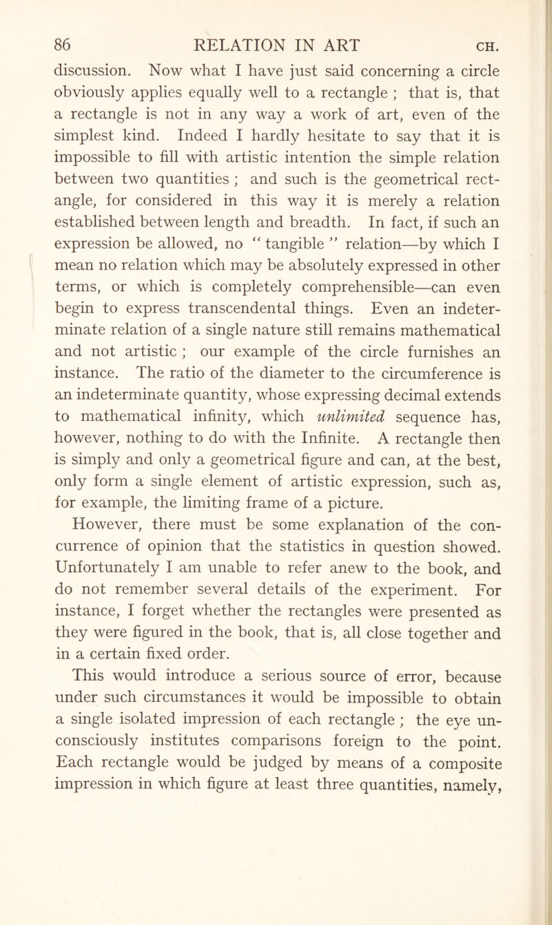 discussion. Now what I have just said concerning a circle obviously applies equally well to a rectangle ; that is, that a rectangle is not in any way a work of art, even of the simplest kind. Indeed I hardly hesitate to say that it is impossible to fill with artistic intention the simple relation between two quantities ; and such is the geometrical rect¬ angle, for considered in this way it is merely a relation established between length and breadth. In fact, if such an expression be allowed, no “ tangible ” relation—by which I mean no relation which may be absolutely expressed in other terms, or which is completely comprehensible—can even begin to express transcendental things. Even an indeter¬ minate relation of a single nature still remains mathematical and not artistic ; our example of the circle furnishes an instance. The ratio of the diameter to the circumference is an indeterminate quantity, whose expressing decimal extends to mathematical infinity, which unlimited sequence has, however, nothing to do with the Infinite. A rectangle then is simply and only a geometrical figure and can, at the best, only form a single element of artistic expression, such as, for example, the limiting frame of a picture. However, there must be some explanation of the con¬ currence of opinion that the statistics in question showed. Unfortunately I am unable to refer anew to the book, and do not remember several details of the experiment. For instance, I forget whether the rectangles were presented as they were figured in the book, that is, all close together and in a certain fixed order. This would introduce a serious source of error, because under such circumstances it would be impossible to obtain a single isolated impression of each rectangle ; the eye un¬ consciously institutes comparisons foreign to the point. Each rectangle would be judged by means of a composite impression in which figure at least three quantities, namely,