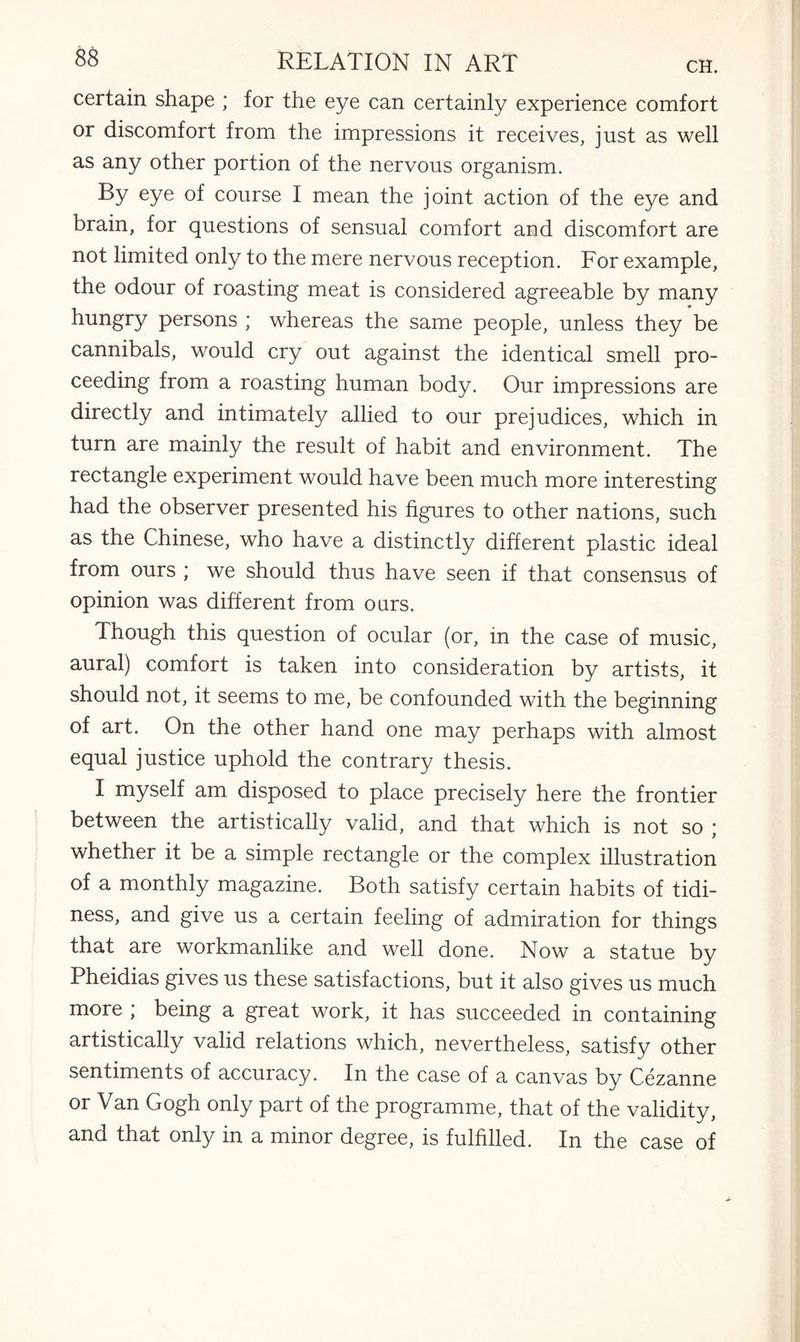 certain shape ; for the eye can certainly experience comfort or discomfort from the impressions it receives, just as well as any other portion of the nervous organism. By eye of course I mean the joint action of the eye and brain, for questions of sensual comfort and discomfort are not limited only to the mere nervous reception. For example, the odour of roasting meat is considered agreeable by many hungry persons ; whereas the same people, unless they be cannibals, would cry out against the identical smell pro¬ ceeding from a roasting human body. Our impressions are directly and intimately allied to our prejudices, which in turn are mainly the result of habit and environment. The rectangle experiment would have been much more interesting had the observer presented his figures to other nations, such as the Chinese, who have a distinctly different plastic ideal from ours ; we should thus have seen if that consensus of opinion was different from ours. Though this question of ocular (or, in the case of music, aural) comfort is taken into consideration by artists, it should not, it seems to me, be confounded with the beginning of art. On the other hand one may perhaps with almost equal justice uphold the contrary thesis. I myself am disposed to place precisely here the frontier between the artistically valid, and that which is not so ; whether it be a simple rectangle or the complex illustration of a monthly magazine. Both satisfy certain habits of tidi¬ ness, and give us a certain feeling of admiration for things that are workmanlike and well done. Now a statue by Pheidias gives us these satisfactions, but it also gives us much more ; being a great work, it has succeeded in containing artistically valid relations which, nevertheless, satisfy other sentiments of accuracy. In the case of a canvas by Cezanne or Van Gogh only part of the programme, that of the validity, and that only in a minor degree, is fulfilled. In the case of