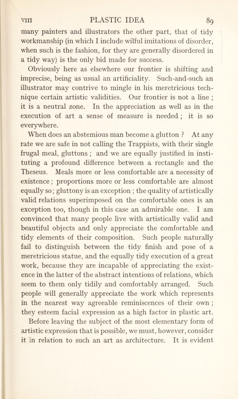 many painters and illustrators the other part, that of tidy workmanship (in which I include wilful imitations of disorder, when such is the fashion, for they are generally disordered in a tidy way) is the only bid made for success. Obviously here as elsewhere our frontier is shifting and imprecise, being as usual an artificiality. Such-and-such an illustrator may contrive to mingle in his meretricious tech¬ nique certain artistic validities. Our frontier is not a line ; it is a neutral zone. In the appreciation as well as in the execution of art a sense of measure is needed ; it is so everywhere. When does an abstemious man become a glutton ? At any rate we are safe in not calling the Trappists, with their single frugal meal, gluttons ; and we are equally justified in insti¬ tuting a profound difference between a rectangle and the Theseus. Meals more or less comfortable are a necessity of existence; proportions more or less comfortable are almost equally so; gluttony is an exception ; the quality of artistically valid relations superimposed on the comfortable ones is an exception too, though in this case an admirable one. I am convinced that many people live with artistically valid and beautiful objects and only appreciate the comfortable and tidy elements of their composition. Such people naturally fail to distinguish between the tidy finish and pose of a meretricious statue, and the equally tidy execution of a great work, because they are incapable of appreciating the exist¬ ence in the latter of the abstract intentions of relations, which seem to them only tidily and comfortably arranged. Such people will generally appreciate the work which represents in the nearest way agreeable reminiscences of their own ; they esteem facial expression as a high factor in plastic art. Before leaving the subject of the most elementary form of artistic expression that is possible, we must, however, consider it in relation to such an art as architecture. It is evident